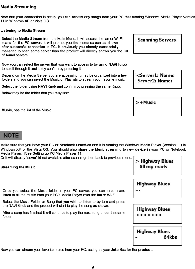 Media StreamingNow that your connection is setup, you can access any songs from your PC that running Windows Media Player Version11 in Windows XP or Vista OS.Listening to Media StreamSelect the Media Stream from the Main Menu. It will access the lan or Wi-Fi scans for the PC server. It will prompt you the menu screen as shownafter successful connection to PC. If previously you already successfullymanaged to scan some server than the product will directly shown you the listof found servers.Now you can select the server that you want to access to by using NAVI Knobto scroll through it and lastly confirm by pressing it.Depend on the Media Server you are accessing it may be organized into a fewfolders and you can select the Music or Playlists to stream your favorite musicSelect the folder using NAVI Knob and confirm by pressing the same Knob.Below may be the folder that you may see: Music, has the list of the MusicMake sure that you have your PC or Notebook turned-on and it is running the Windows Media Player (Version 11) inWindows XP or the Vista OS. You should also share the Music streaming to new device in your PC or NotebookMedia Player.  [See Setting up PC Media Player 11.Or it will display &ldquo;sever&rdquo; id not available after scanning, then back to previous menu.Streaming the MusicOnce you select the Music folder in your PC server, you can stream andlisten to all the music from your PC&rsquo;s Media Player over the lan or Wi-Fi.Select the Music Folder or Song that you wish to listen to by turn and pressthe NAVI Knob and the product will start to play the song as shown.After a song has finished it will continue to play the next song under the samefolder.Now you can stream your favorite music from your PC, acting as your Juke Box for the product.6