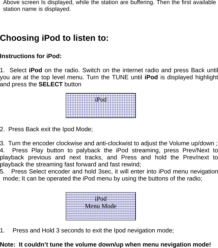  Above screen Is displayed, while the station are buffering. Then the first available station name is displayed.    Choosing iPod to listen to:  Instructions for iPod:   1.  Select iPod on the radio. Switch on the internet radio and press Back until you are at the top level menu. Turn the TUNE until iPod is displayed highlight and press the SELECT button    2.  Press Back exit the Ipod Mode;  3.  Turn the encoder clockwise and anti-clockwist to adjust the Volume up/down ; 4.  Press Play button to palyback the iPod streaming, press Prev/Next to playback previous and next tracks, and Press and hold the Prev/next to playback the streaming fast forward and fast rewind; 5.   Press Select encoder and hold 3sec, it will enter into iPod menu nevigation mode; It can be operated the iPod menu by using the buttons of the radio;     1.   Press and Hold 3 seconds to exit the Ipod nevigation mode;  Note:  It couldn&rsquo;t tune the volume down/up when menu nevigation mode!          iPod iPod Menu Mode 