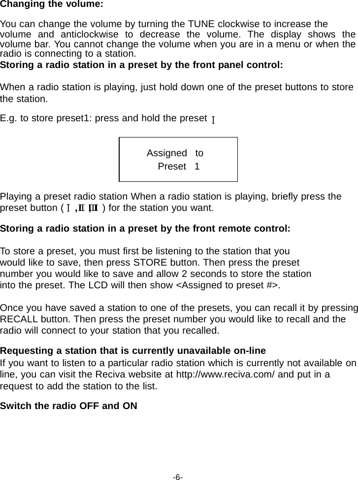 Changing the volume:  You can change the volume by turning the TUNE clockwise to increase the volume and anticlockwise to decrease the volume. The display shows the volume bar. You cannot change the volume when you are in a menu or when the radio is connecting to a station. Storing a radio station in a preset by the front panel control:  When a radio station is playing, just hold down one of the preset buttons to store the station.  E.g. to store preset1: press and hold the preset   Assigned   to Preset   1   Playing a preset radio station When a radio station is playing, briefly press the preset button (    ,    ,    ) for the station you want.  Storing a radio station in a preset by the front remote control:  To store a preset, you must first be listening to the station that you would like to save, then press STORE button. Then press the preset number you would like to save and allow 2 seconds to store the station into the preset. The LCD will then show <Assigned to preset #>.  Once you have saved a station to one of the presets, you can recall it by pressing RECALL button. Then press the preset number you would like to recall and the radio will connect to your station that you recalled.  Requesting a station that is currently unavailable on-line If you want to listen to a particular radio station which is currently not available on line, you can visit the Reciva website at http://www.reciva.com/ and put in a request to add the station to the list.  Switch the radio OFF and ON       -6- 