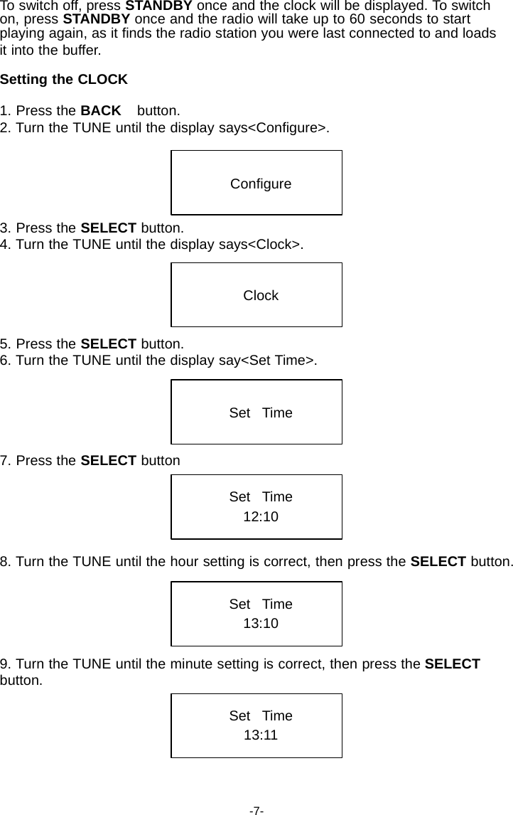 To switch off, press STANDBY once and the clock will be displayed. To switch on, press STANDBY once and the radio will take up to 60 seconds to start playing again, as it finds the radio station you were last connected to and loads it into the buffer.  Setting the CLOCK  1. Press the BACK    button. 2. Turn the TUNE until the display says<Configure>.    Configure   3. Press the SELECT button. 4. Turn the TUNE until the display says<Clock>.   Clock   5. Press the SELECT button. 6. Turn the TUNE until the display say<Set Time>.    Set   Time   7. Press the SELECT button  Set   Time 12:10   8. Turn the TUNE until the hour setting is correct, then press the SELECT button.   Set   Time 13:10   9. Turn the TUNE until the minute setting is correct, then press the SELECT button.  Set   Time 13:11     -7- 