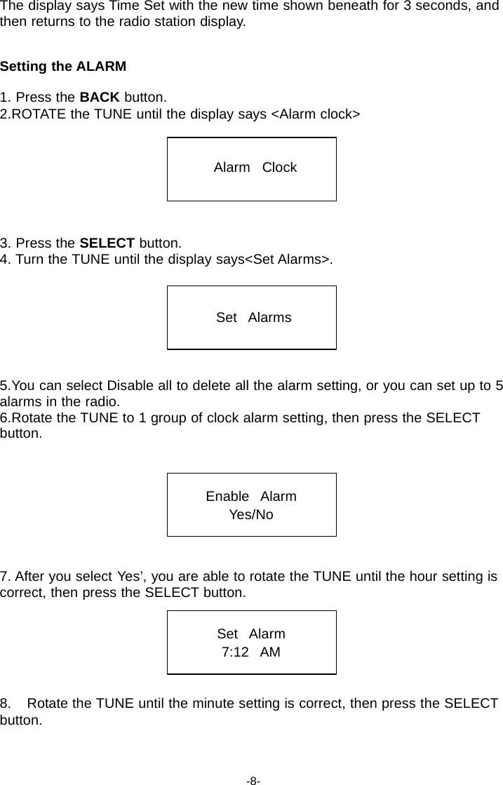 The display says Time Set with the new time shown beneath for 3 seconds, and then returns to the radio station display.   Setting the ALARM  1. Press the BACK button. 2.ROTATE the TUNE until the display says <Alarm clock>    Alarm   Clock     3. Press the SELECT button. 4. Turn the TUNE until the display says<Set Alarms>.    Set   Alarms     5.You can select Disable all to delete all the alarm setting, or you can set up to 5 alarms in the radio. 6.Rotate the TUNE to 1 group of clock alarm setting, then press the SELECT button.    Enable   Alarm Yes/No    7. After you select &lsquo;Yes&rsquo;, you are able to rotate the TUNE until the hour setting is correct, then press the SELECT button.   Set   Alarm 7:12   AM    8.    Rotate the TUNE until the minute setting is correct, then press the SELECT button.    -8- 