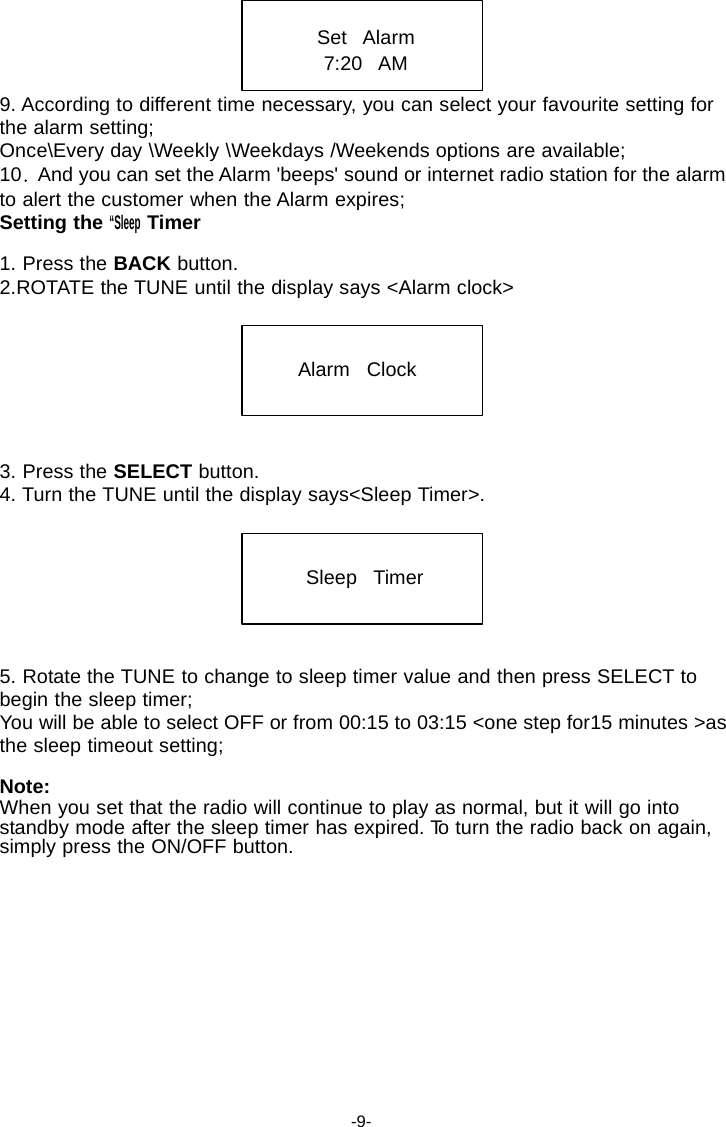 Set   Alarm 7:20   AM  9. According to different time necessary, you can select your favourite setting for the alarm setting; Once\Every day \Weekly \Weekdays /Weekends options are available; 10   And you can set the Alarm 'beeps' sound or internet radio station for the alarm to alert the customer when the Alarm expires; Setting the &ldquo;Sleep Timer  1. Press the BACK button. 2.ROTATE the TUNE until the display says <Alarm clock>    Alarm   Clock     3. Press the SELECT button. 4. Turn the TUNE until the display says<Sleep Timer>.    Sleep   Timer     5. Rotate the TUNE to change to sleep timer value and then press SELECT to begin the sleep timer; You will be able to select OFF or from 00:15 to 03:15 <one step for15 minutes >as the sleep timeout setting;  Note: When you set that the radio will continue to play as normal, but it will go into standby mode after the sleep timer has expired. To turn the radio back on again, simply press the ON/OFF button.             -9- 