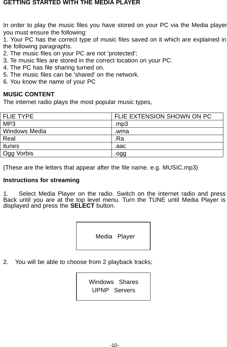 GETTING STARTED WITH THE MEDIA PLAYER   In order to play the music files you have stored on your PC via the Media player you must ensure the following: 1. Your PC has the correct type of music files saved on it which are explained in the following paragraphs. 2. The music files on your PC are not 'protected'; 3. Te music files are stored in the correct location on your PC. 4. The PC has file sharing turned on. 5. The music files can be 'shared' on the network. 6. You know the name of your PC  MUSIC CONTENT The internet radio plays the most popular music types,  FLIE TYPE FLIE EXTENSION SHOWN ON PC MP3 .mp3 Windows Media .wma Real .Ra itunes .aac Ogg Vorbis .ogg  (These are the letters that appear after the file name. e.g. MUSIC.mp3)  Instructions for streaming  1.    Select Media Player on the radio. Switch on the internet radio and press Back until you are at the top level menu. Turn the TUNE until Media Player is displayed and press the SELECT button.     Media   Player    2.    You will be able to choose from 2 playback tracks;   Windows   Shares UPNP   Servers         -10- 