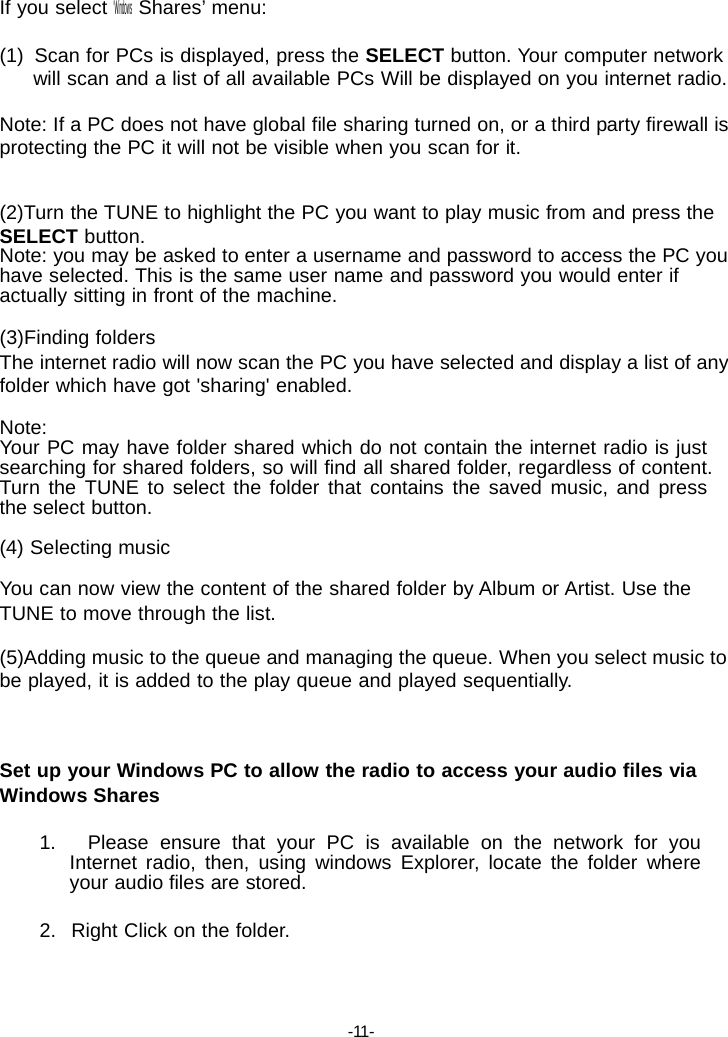 If you select &lsquo;Windows Shares&rsquo; menu:  (1)  Scan for PCs is displayed, press the SELECT button. Your computer network will scan and a list of all available PCs Will be displayed on you internet radio.  Note: If a PC does not have global file sharing turned on, or a third party firewall is protecting the PC it will not be visible when you scan for it.   (2)Turn the TUNE to highlight the PC you want to play music from and press the SELECT button. Note: you may be asked to enter a username and password to access the PC you have selected. This is the same user name and password you would enter if actually sitting in front of the machine.  (3)Finding folders The internet radio will now scan the PC you have selected and display a list of any folder which have got 'sharing' enabled.  Note: Your PC may have folder shared which do not contain the internet radio is just searching for shared folders, so will find all shared folder, regardless of content. Turn the TUNE to select the folder that contains the saved music, and press the select button.  (4) Selecting music  You can now view the content of the shared folder by Album or Artist. Use the TUNE to move through the list.  (5)Adding music to the queue and managing the queue. When you select music to be played, it is added to the play queue and played sequentially.    Set up your Windows PC to allow the radio to access your audio files via Windows Shares  1.   Please ensure that your PC is available on the network for you Internet radio, then, using windows Explorer, locate the folder where your audio files are stored.  2.   Right Click on the folder.     -11- 