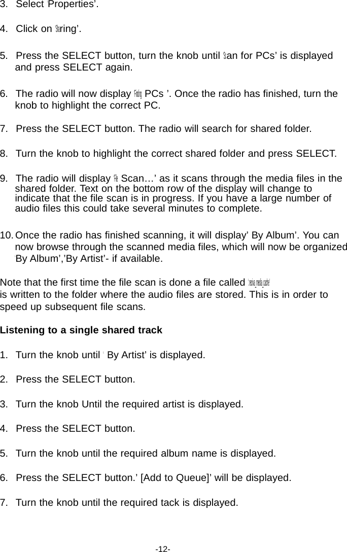 3.   Select &lsquo;Properties&rsquo;.  4.   Click on &lsquo;Sharing&rsquo;.  5.   Press the SELECT button, turn the knob until &lsquo;Scan for PCs&rsquo; is displayed and press SELECT again.  6.   The radio will now display &lsquo;Finding PCs &rsquo;. Once the radio has finished, turn the knob to highlight the correct PC.  7.   Press the SELECT button. The radio will search for shared folder.  8.   Turn the knob to highlight the correct shared folder and press SELECT.  9.   The radio will display &lsquo;File Scan&hellip;&rsquo; as it scans through the media files in the shared folder. Text on the bottom row of the display will change to indicate that the file scan is in progress. If you have a large number of audio files this could take several minutes to complete.  10. Once the radio has finished scanning, it will display&rsquo; By Album&rsquo;. You can now browse through the scanned media files, which will now be organized &lsquo;By Album&rsquo;,&rsquo;By Artist&rsquo;- if available.  Note that the first time the file scan is done a file called &lsquo;.reciva_media_cache&rsquo; is written to the folder where the audio files are stored. This is in order to speed up subsequent file scans.  Listening to a single shared track  1.   Turn the knob until &lsquo; By Artist&rsquo; is displayed.  2.   Press the SELECT button.  3.   Turn the knob Until the required artist is displayed.  4.   Press the SELECT button.  5.   Turn the knob until the required album name is displayed.  6.   Press the SELECT button.&rsquo; [Add to Queue]&rsquo; will be displayed.  7.   Turn the knob until the required tack is displayed.     -12- 