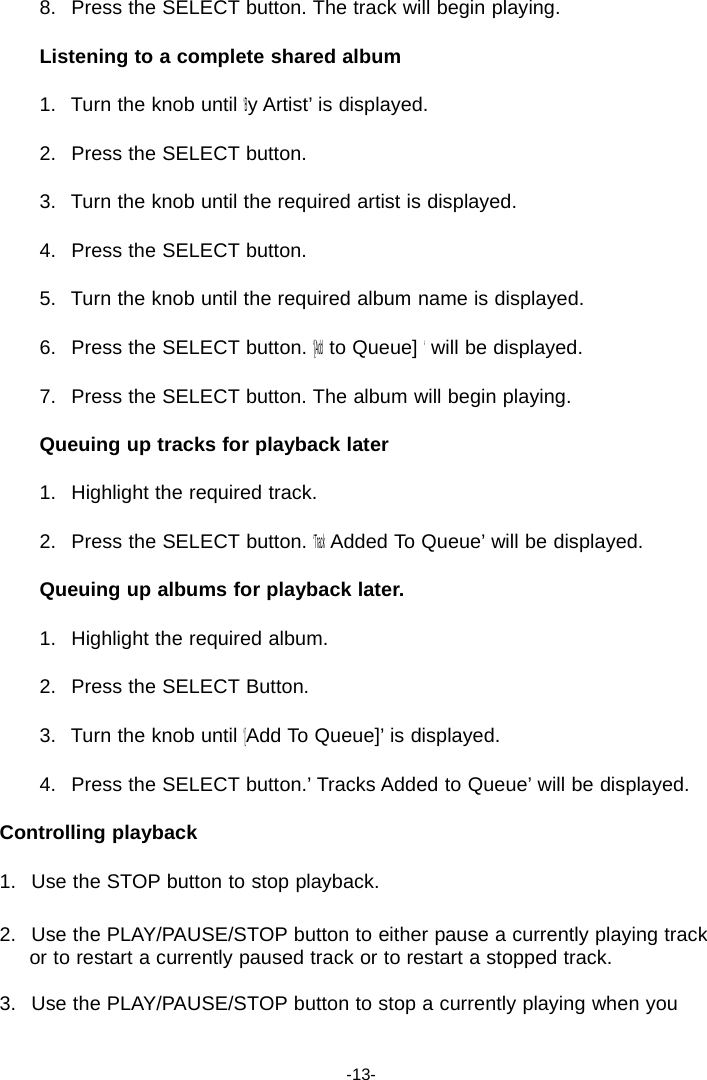 8.   Press the SELECT button. The track will begin playing.  Listening to a complete shared album  1.   Turn the knob until &lsquo;By Artist&rsquo; is displayed.  2.   Press the SELECT button.  3.   Turn the knob until the required artist is displayed.  4.   Press the SELECT button.  5.   Turn the knob until the required album name is displayed.  6.   Press the SELECT button. &lsquo;[Add to Queue] &lsquo; will be displayed.  7.   Press the SELECT button. The album will begin playing.  Queuing up tracks for playback later  1.   Highlight the required track.  2.   Press the SELECT button. &lsquo;Track Added To Queue&rsquo; will be displayed.  Queuing up albums for playback later.  1.   Highlight the required album.  2.   Press the SELECT Button.  3.   Turn the knob until &lsquo;[Add To Queue]&rsquo; is displayed.  4.   Press the SELECT button.&rsquo; Tracks Added to Queue&rsquo; will be displayed.  Controlling playback  1.   Use the STOP button to stop playback.  2.   Use the PLAY/PAUSE/STOP button to either pause a currently playing track or to restart a currently paused track or to restart a stopped track.  3.   Use the PLAY/PAUSE/STOP button to stop a currently playing when you    -13- 