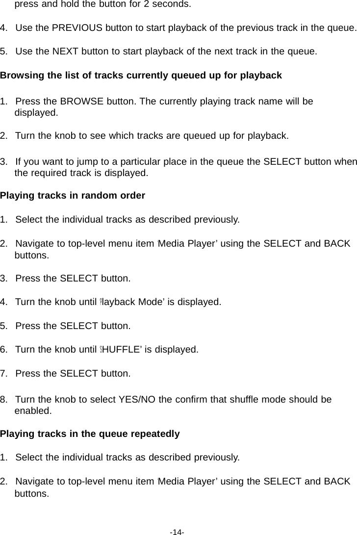 press and hold the button for 2 seconds.  4.   Use the PREVIOUS button to start playback of the previous track in the queue.  5.   Use the NEXT button to start playback of the next track in the queue.  Browsing the list of tracks currently queued up for playback  1.   Press the BROWSE button. The currently playing track name will be displayed.  2.   Turn the knob to see which tracks are queued up for playback.  3.   If you want to jump to a particular place in the queue the SELECT button when the required track is displayed.  Playing tracks in random order  1.   Select the individual tracks as described previously.  2.   Navigate to top-level menu item &lsquo;Media Player&rsquo; using the SELECT and BACK buttons.  3.   Press the SELECT button.  4.   Turn the knob until &lsquo;Playback Mode&rsquo; is displayed.  5.   Press the SELECT button.  6.   Turn the knob until &lsquo;SHUFFLE&rsquo; is displayed.  7.   Press the SELECT button.  8.   Turn the knob to select YES/NO the confirm that shuffle mode should be enabled.  Playing tracks in the queue repeatedly  1.   Select the individual tracks as described previously.  2.   Navigate to top-level menu item &lsquo;Media Player&rsquo; using the SELECT and BACK buttons.    -14- 