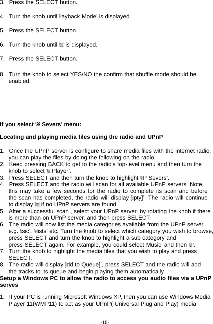 3.   Press the SELECT button.  4.   Turn the knob until &lsquo;Playback Mode&rsquo; is displayed.  5.   Press the SELECT button.  6.   Turn the knob until &lsquo;Repeat&rsquo; is displayed.  7.   Press the SELECT button.  8.   Turn the knob to select YES/NO the confirm that shuffle mode should be enabled.       If you select &lsquo;UPnP Severs&rsquo; menu:  Locating and playing media files using the radio and UPnP  1.   Once the UPnP server is configure to share media files with the internet radio, you can play the files by doing the following on the radio. 2.   Keep pressing BACK to get to the radio&rsquo;s top-level menu and then turn the knob to select &lsquo;Media Player&rsquo;. 3.   Press SELECT and then turn the knob to highlight &lsquo;UPnP Severs&rsquo;. 4.   Press SELECT and the radio will scan for all available UPnP servers. Note, this may take a few seconds for the radio to complete its scan and before the scan has completed, the radio will display &lsquo;[Empty]&rsquo;. The radio will continue to display &lsquo;[Empty] if no UPnP servers are found. 5.   After a successful scan , select your UPnP server, by rotating the knob if there is more than on UPnP server, and then press SELECT. 6.   The radio will now list the media categories available from the UPnP server, e.g. &lsquo;Music&rsquo;, &lsquo;Playlists&rsquo; etc. Turn the knob to select which category you wish to browse, press SELECT and turn the knob to highlight a sub category and press SELECT again. For example, you could select &lsquo;Music&rsquo; and then &lsquo;Album&rsquo;. 7.   Turn the knob to highlight the media files that you wish to play and press SELECT. 8.   The radio will display &lsquo;[Add to Queue]&rsquo;, press SELECT and the radio will add the tracks to its queue and begin playing them automatically. Setup a Windows PC to allow the radio to access you audio files via a UPnP serves  1.   If your PC is running Microsoft Windows XP, then you can use Windows Media Player 11(WMP11) to act as your UPnP( Universal Plug and Play) media   -15- 
