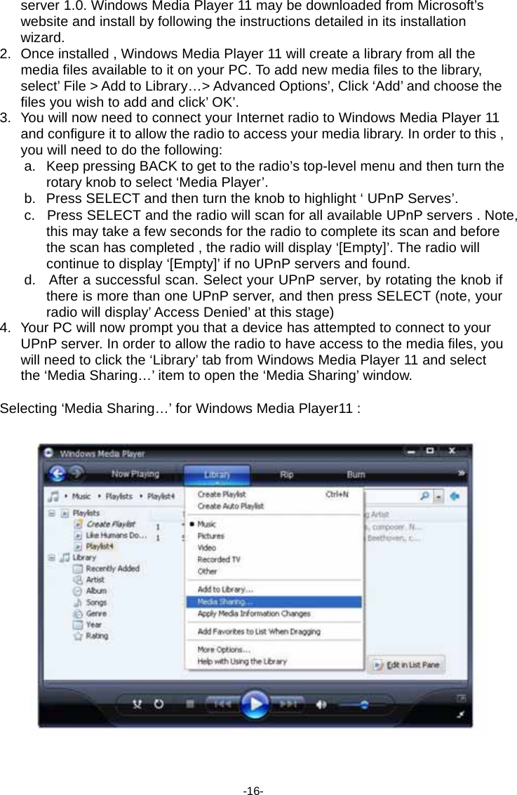 server 1.0. Windows Media Player 11 may be downloaded from Microsoft&rsquo;s website and install by following the instructions detailed in its installation wizard. 2.  Once installed , Windows Media Player 11 will create a library from all the media files available to it on your PC. To add new media files to the library, select&rsquo; File > Add to Library&hellip;> Advanced Options&rsquo;, Click &lsquo;Add&rsquo; and choose the files you wish to add and click&rsquo; OK&rsquo;. 3.  You will now need to connect your Internet radio to Windows Media Player 11 and configure it to allow the radio to access your media library. In order to this , you will need to do the following: a.   Keep pressing BACK to get to the radio&rsquo;s top-level menu and then turn the rotary knob to select &lsquo;Media Player&rsquo;. b.   Press SELECT and then turn the knob to highlight &lsquo; UPnP Serves&rsquo;. c.   Press SELECT and the radio will scan for all available UPnP servers . Note, this may take a few seconds for the radio to complete its scan and before the scan has completed , the radio will display &lsquo;[Empty]&rsquo;. The radio will continue to display &lsquo;[Empty]&rsquo; if no UPnP servers and found. d.   After a successful scan. Select your UPnP server, by rotating the knob if there is more than one UPnP server, and then press SELECT (note, your radio will display&rsquo; Access Denied&rsquo; at this stage) 4.  Your PC will now prompt you that a device has attempted to connect to your UPnP server. In order to allow the radio to have access to the media files, you will need to click the &lsquo;Library&rsquo; tab from Windows Media Player 11 and select the &lsquo;Media Sharing&hellip;&rsquo; item to open the &lsquo;Media Sharing&rsquo; window.  Selecting &lsquo;Media Sharing&hellip;&rsquo; for Windows Media Player11 :       -16- 