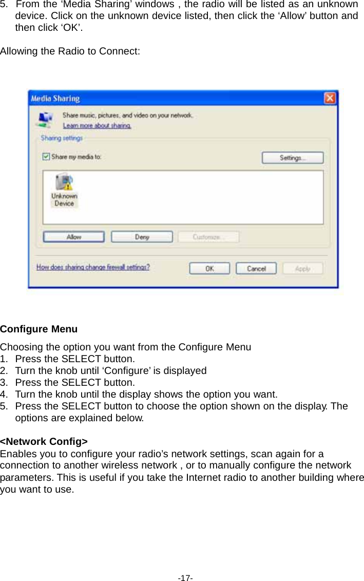 5.  From the &lsquo;Media Sharing&rsquo; windows , the radio will be listed as an unknown device. Click on the unknown device listed, then click the &lsquo;Allow&rsquo; button and then click &lsquo;OK&rsquo;.  Allowing the Radio to Connect:        Configure Menu  Choosing the option you want from the Configure Menu 1.  Press the SELECT button. 2.  Turn the knob until &lsquo;Configure&rsquo; is displayed 3.  Press the SELECT button. 4.  Turn the knob until the display shows the option you want. 5.  Press the SELECT button to choose the option shown on the display. The options are explained below.  <Network Config> Enables you to configure your radio&rsquo;s network settings, scan again for a connection to another wireless network , or to manually configure the network parameters. This is useful if you take the Internet radio to another building where you want to use.         -17- 