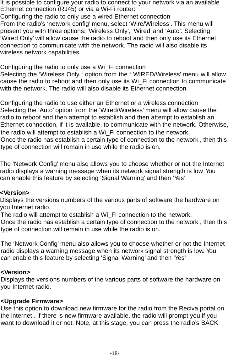 It is possible to configure your radio to connect to your network via an available Ethernet connection (RJ45) or via a Wi-Fi router: Configuring the radio to only use a wired Ethernet connection From the radio&rsquo;s &lsquo;network config&rsquo; menu, select &lsquo;Wire/Wireless&rsquo;. This menu will present you with three options: &lsquo;Wireless Only&rsquo;, &lsquo;Wired&rsquo; and &lsquo;Auto&rsquo;. Selecting &lsquo;Wired Only&rsquo; will allow cause the radio to reboot and then only use its Ethernet connection to communicate with the network. The radio will also disable its wireless network capabilities.  Configuring the radio to only use a Wi_Fi connection Selecting the &lsquo;Wireless Only &lsquo; option from the &lsquo; WIRED/Wireless&rsquo; menu will allow cause the radio to reboot and then only use its Wi_Fi connection to communicate with the network. The radio will also disable its Ethernet connection.  Configuring the radio to use either an Ethernet or a wireless connection Selecting the &lsquo;Auto&rsquo; option from the &lsquo;Wired/Wireless&rsquo; menu will allow cause the radio to reboot and then attempt to establish and then attempt to establish an Ethernet connection, if it is available, to communicate with the network. Otherwise, the radio will attempt to establish a Wi_Fi connection to the network. Once the radio has establish a certain type of connection to the network , then this type of connection will remain in use while the radio is on.   The &lsquo;Network Config&rsquo; menu also allows you to choose whether or not the Internet radio displays a warning message when its network signal strength is low. Yo u can enable this feature by selecting &lsquo;Signal Warning&rsquo; and then &lsquo;Yes&rsquo;  <Version> Displays the versions numbers of the various parts of software the hardware on you Internet radio. The radio will attempt to establish a Wi_Fi connection to the network. Once the radio has establish a certain type of connection to the network , then this type of connection will remain in use while the radio is on.  The &lsquo;Network Config&rsquo; menu also allows you to choose whether or not the Internet radio displays a warning message when its network signal strength is low. Yo u can enable this feature by selecting &lsquo;Signal Warning&rsquo; and then &lsquo;Yes&rsquo;  <Version> Displays the versions numbers of the various parts of software the hardware on you Internet radio.  <Upgrade Firmware> Use this option to download new firmware for the radio from the Reciva portal on the internet . if there is new firmware available, the radio will prompt you if you want to download it or not. Note, at this stage, you can press the radio&rsquo;s BACK     -18- 