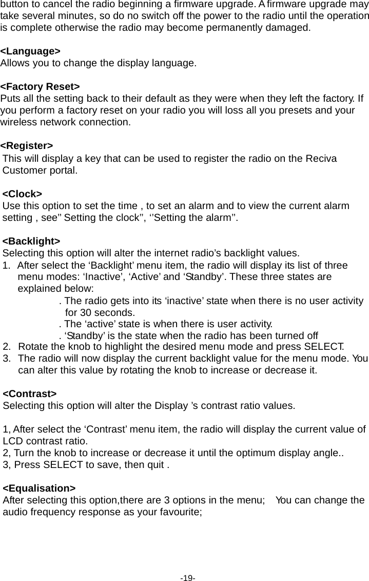 button to cancel the radio beginning a firmware upgrade. A firmware upgrade may take several minutes, so do no switch off the power to the radio until the operation is complete otherwise the radio may become permanently damaged.  <Language> Allows you to change the display language.  <Factory Reset> Puts all the setting back to their default as they were when they left the factory. If you perform a factory reset on your radio you will loss all you presets and your wireless network connection.  <Register> This will display a key that can be used to register the radio on the Reciva Customer portal.  <Clock> Use this option to set the time , to set an alarm and to view the current alarm setting , see&rsquo;&rsquo; Setting the clock&rsquo;&rsquo;, &lsquo;&rsquo;Setting the alarm&rsquo;&rsquo;.  <Backlight> Selecting this option will alter the internet radio&rsquo;s backlight values. 1.  After select the &lsquo;Backlight&rsquo; menu item, the radio will display its list of three menu modes: &lsquo;Inactive&rsquo;, &lsquo;Active&rsquo; and &lsquo;Standby&rsquo;. These three states are explained below: . The radio gets into its &lsquo;inactive&rsquo; state when there is no user activity for 30 seconds. . The &lsquo;active&rsquo; state is when there is user activity. . &lsquo;Standby&rsquo; is the state when the radio has been turned off 2.  Rotate the knob to highlight the desired menu mode and press SELECT. 3.  The radio will now display the current backlight value for the menu mode. Yo u  can alter this value by rotating the knob to increase or decrease it.  <Contrast> Selecting this option will alter the Display &rsquo;s contrast ratio values.  1, After select the &lsquo;Contrast&rsquo; menu item, the radio will display the current value of LCD contrast ratio. 2, Turn the knob to increase or decrease it until the optimum display angle.. 3, Press SELECT to save, then quit .  <Equalisation> After selecting this option,there are 3 options in the menu;    Yo u can change the audio frequency response as your favourite;      -19- 