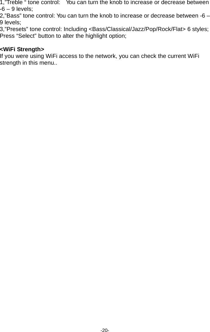 1,&rdquo;Treble &ldquo; tone control:    Yo u can turn the knob to increase or decrease between -6 &ndash; 9 levels; 2,&rdquo;Bass&rdquo; tone control: Yo u can turn the knob to increase or decrease between -6 &ndash; 9 levels; 3,&rdquo;Presets&rdquo; tone control: Including <Bass/Classical/Jazz/Pop/Rock/Flat> 6 styles; Press &ldquo;Select&rdquo; button to alter the highlight option;  <WiFi Strength> If you were using WiFi access to the network, you can check the current WiFi strength in this menu..                                            -20- 