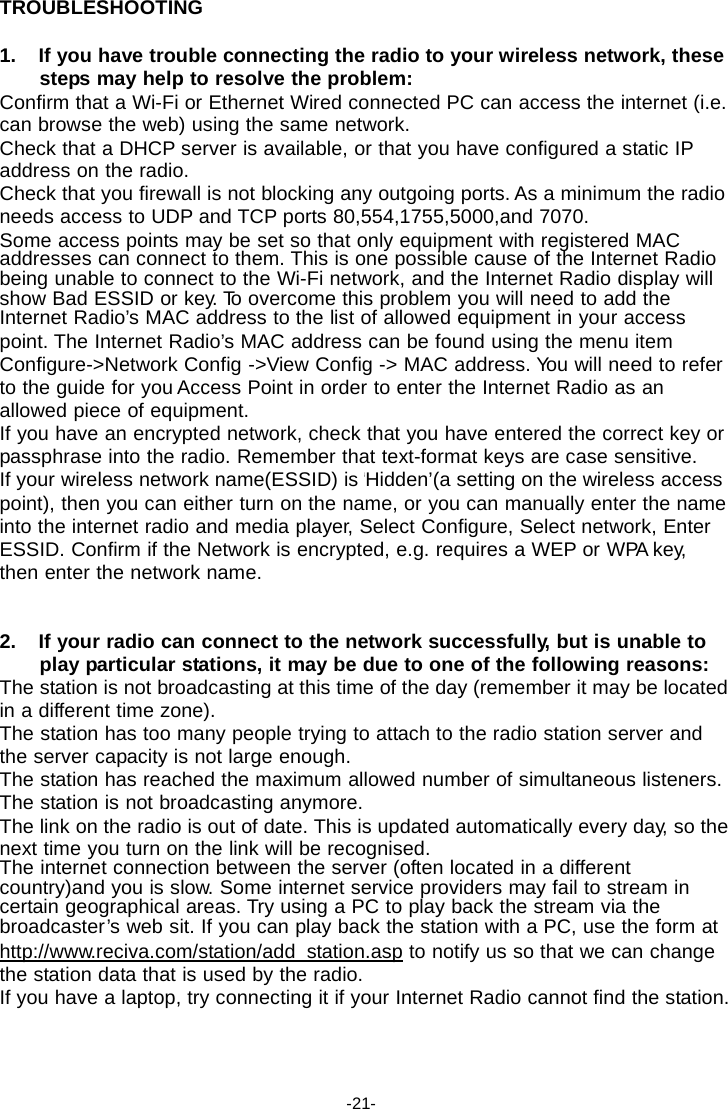 TROUBLESHOOTING  1. If you have trouble connecting the radio to your wireless network, these steps may help to resolve the problem: Confirm that a Wi-Fi or Ethernet Wired connected PC can access the internet (i.e. can browse the web) using the same network. Check that a DHCP server is available, or that you have configured a static IP address on the radio. Check that you firewall is not blocking any outgoing ports. As a minimum the radio needs access to UDP and TCP ports 80,554,1755,5000,and 7070. Some access points may be set so that only equipment with registered MAC addresses can connect to them. This is one possible cause of the Internet Radio being unable to connect to the Wi-Fi network, and the Internet Radio display will show Bad ESSID or key. To overcome this problem you will need to add the Internet Radio&rsquo;s MAC address to the list of allowed equipment in your access point. The Internet Radio&rsquo;s MAC address can be found using the menu item Configure->Network Config ->View Config -> MAC address. Yo u will need to refer to the guide for you Access Point in order to enter the Internet Radio as an allowed piece of equipment. If you have an encrypted network, check that you have entered the correct key or passphrase into the radio. Remember that text-format keys are case sensitive. If your wireless network name(ESSID) is &lsquo;Hidden&rsquo;(a setting on the wireless access point), then you can either turn on the name, or you can manually enter the name into the internet radio and media player, Select Configure, Select network, Enter ESSID. Confirm if the Network is encrypted, e.g. requires a WEP or WPA key, then enter the network name.   2. If your radio can connect to the network successfully, but is unable to play particular stations, it may be due to one of the following reasons: The station is not broadcasting at this time of the day (remember it may be located in a different time zone). The station has too many people trying to attach to the radio station server and the server capacity is not large enough. The station has reached the maximum allowed number of simultaneous listeners. The station is not broadcasting anymore. The link on the radio is out of date. This is updated automatically every day, so the next time you turn on the link will be recognised. The internet connection between the server (often located in a different country)and you is slow. Some internet service providers may fail to stream in certain geographical areas. Try using a PC to play back the stream via the broadcaster&rsquo;s web sit. If you can play back the station with a PC, use the form at http://www.reciva.com/station/add_station.asp to notify us so that we can change the station data that is used by the radio. If you have a laptop, try connecting it if your Internet Radio cannot find the station.     -21- 