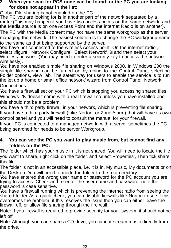 3. When you scan for PCS none can be found, or the PC you are looking for does not appear in the list: Global File sharing is not enabled on the PC. The PC you are looking for is in another part of the network separated by a router.(This may happen if you have two access points on the same network, and the Media source is on one Access Point and the internet Radio is on another). The PC with the Media content may not have the same workgroup as the server managing the network. The easiest solution is to change the PC workgroup name to the same as that being supported by the server. Yo u have not connected to the wireless Access point. On the internet radio , select &lsquo;Configure&rsquo;, &lsquo;Network Configure&rsquo;, &lsquo;Select Network&rsquo;, &lsquo;Scan&rsquo; and then select your Wireless network. (You may need to enter a security key to access the network wirelessly). Yo u have not enabled simple file sharing on Windows 2000. In Windows 200 the simple file sharing can be turned on by going to the Control Pane, selecting Folder options, view Ta b . The safest way for users to enable the service is to run the &lsquo;Set up a home or small office network&rsquo; wizard from Control Panel, Network Connections. Yo u have a firewall set on your PC which is stopping you accessing shared files. Windows 2K doesn&rsquo;t come with a real firewall so unless you have installed one this should not be a problem. Yo u have a third party firewall in your network, which is preventing file sharing. If you have a third party firewall (Like Norton, or Zone Alarm) that will have its own control panel and you will need to consult the manual for your firewall. If your PC is connected to a managed network, with a server sometimes the PC being searched for needs to be server Workgroup.  4. You can see the PC you want to play music from, but cannot find any folders on the PC: The folder which has your music in it is not shared. Yo u will need to locate the file you want to share, right click on the folder, and select &lsquo;Properties&rsquo;, Then tick share this file. The folder is not in an accessible place, i.e. it is in, My music, My documents or on the Desktop. Yo u will need to mode the folder to the root directory. Yo u have entered the wrong user name or password for the PC account you are trying to access. Check and re-enter the user name and password, note the password is case sensitive. Yo u have a firewall running which is preventing the internet radio from seeing the shared folder. As a quick check, you can disable firewalls like Norton to see if this overcomes the problem, if this resolves the issue then you can either leave the firewall off, or allow file sharing through the fire wall. Note: If you firewall is required to provide security for your system, it should not be left off. Note: Although you can share a CD drive, you cannot stream music directly from the drive.    -22- 