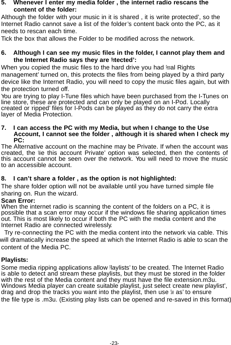 5. Whenever I enter my media folder , the internet radio rescans the content of the folder: Although the folder with your music in it is shared , it is &lsquo;write protected&rsquo;, so the Internet Radio cannot save a list of the folder&rsquo;s content back onto the PC, as it needs to rescan each time. Tick the box that allows the Folder to be modified across the network.  6. Although I can see my music files in the folder, I cannot play them and the Internet Radio says they are &lsquo;Protected&rsquo;: When you copied the music files to the hard drive you had &lsquo;Personal Rights management&rsquo; turned on, this protects the files from being played by a third party device like the Internet Radio, you will need to copy the music files again, but with the protection turned off. Yo u are trying to play I-Tune files which have been purchased from the I-Tunes on line store, these are protected and can only be played on an I-Pod. Locally created or &lsquo;ripped&rsquo; files for I-Pods can be played as they do not carry the extra layer of Media Protection.  7. I can access the PC with my Media, but when I change to the Use Account, I cannot see the folder , although it is shared when I check my PC: The Alternative account on the machine may be Private. If when the account was created, the &lsquo;Make this account Private&rsquo; option was selected, then the contents of this account cannot be seen over the network. Yo u will need to move the music to an accessible account.  8. I can&rsquo;t share a folder , as the option is not highlighted: The share folder option will not be available until you have turned simple file sharing on. Run the wizard. Scan Error: When the internet radio is scanning the content of the folders on a PC, it is possible that a scan error may occur if the windows file sharing application times out. This is most likely to occur if both the PC with the media content and the Internet Radio are connected wirelessly. Try re-connecting the PC with the media content into the network via cable. This will dramatically increase the speed at which the Internet Radio is able to scan the content of the Media PC.  Playlists: Some media ripping applications allow &lsquo;Playlists&rsquo; to be created. The Internet Radio is able to detect and stream these playlists, but they must be stored in the folder with the rest of the Media content and they must have the file extension.m3u. Windows Media player can create suitable playlist, just select &lsquo;create new playlist&rsquo;, drag and drop the tracks you want into the playlist, then use &lsquo;Save as&rsquo; to ensure the file type is .m3u. (Existing play lists can be opened and re-saved in this format)      -23- 
