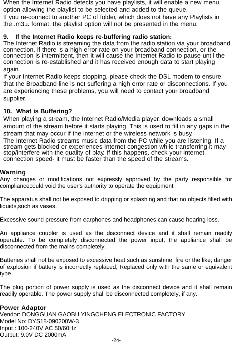 When the Internet Radio detects you have playlists, it will enable a new menu option allowing the playlist to be selected and added to the queue. If you re-connect to another PC of folder, which does not have any Playlists in the .m3u. format, the playlist option will not be presented in the menu.  9. If the Internet Radio keeps re-buffering radio station: The Internet Radio is streaming the data from the radio station via your broadband connection, if there is a high error rate on your broadband connection, or the connection is intermittent, then it will cause the Internet Radio to pause until the connection is re-established and it has received enough data to start playing again. If your Internet Radio keeps stopping, please check the DSL modem to ensure that the Broadband line is not suffering a high error rate or disconnections. If you are experiencing these problems, you will need to contact your broadband supplier.  10.  What is Buffering? When playing a stream, the Internet Radio/Media player, downloads a small amount of the stream before it starts playing. This is used to fill in any gaps in the stream that may occur if the internet or the wireless network is busy. The Internet Radio streams music data from the PC while you are listening. If a stream gets blocked or experiences Internet congestion while transferring it may stop/interfere with the quality of play. If this happens, check your internet connection speed- it must be faster than the speed of the streams.  Warning Any changes or modifications not expressly approved by the party responsible for compliancecould void the user's authority to operate the equipment  The apparatus shall not be exposed to dripping or splashing and that no objects filled with liquids,such as vases.  Excessive sound pressure from earphones and headphones can cause hearing loss.  An appliance coupler is used as the disconnect device and it shall remain readily operable. To be completely disconnected the power input, the appliance shall be disconnected from the mains completely.  Batteries shall not be exposed to excessive heat such as sunshine, fire or the like; danger of explosion if battery is incorrectly replaced, Replaced only with the same or equivalent type.  The plug portion of power supply is used as the disconnect device and it shall remain readily operable. The power supply shall be disconnected completely, if any.  Power Adaptor Vendor: DONGGUAN GAOBU YINGCHENG ELECTRONIC FACTORY Model No: DYS18-090200W-3 Input : 100-240V AC 50/60Hz Output: 9.0V DC 2000mA  -24- 