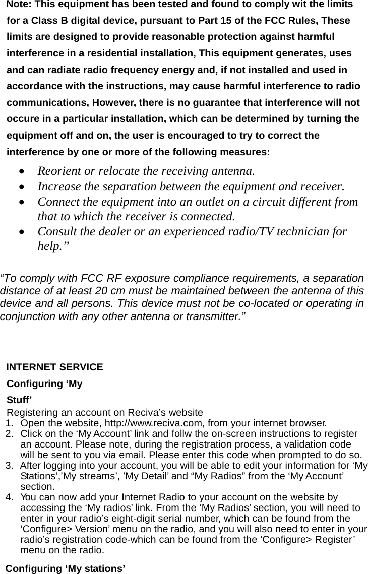 Note: This equipment has been tested and found to comply wit the limits for a Class B digital device, pursuant to Part 15 of the FCC Rules, These limits are designed to provide reasonable protection against harmful interference in a residential installation, This equipment generates, uses and can radiate radio frequency energy and, if not installed and used in accordance with the instructions, may cause harmful interference to radio communications, However, there is no guarantee that interference will not occure in a particular installation, which can be determined by turning the equipment off and on, the user is encouraged to try to correct the interference by one or more of the following measures:  &bull; Reorient or relocate the receiving antenna.  &bull; Increase the separation between the equipment and receiver.  &bull; Connect the equipment into an outlet on a circuit different from that to which the receiver is connected.  &bull; Consult the dealer or an experienced radio/TV technician for help.&rdquo;   &ldquo;To comply with FCC RF exposure compliance requirements, a separation distance of at least 20 cm must be maintained between the antenna of this device and all persons. This device must not be co-located or operating in conjunction with any other antenna or transmitter.&rdquo;   INTERNET SERVICE Configuring &lsquo;My Stuff&rsquo; Registering an account on Reciva&rsquo;s website 1.  Open the website, http://www.reciva.com, from your internet browser. 2.  Click on the &lsquo;My Account&rsquo; link and follw the on-screen instructions to register an account. Please note, during the registration process, a validation code will be sent to you via email. Please enter this code when prompted to do so. 3.  After logging into your account, you will be able to edit your information for &lsquo;My Stations&rsquo;,&rsquo;My streams&rsquo;, &rsquo;My Detail&rsquo; and &ldquo;My Radios&rdquo; from the &lsquo;My Account&rsquo; section. 4.  Yo u can now add your Internet Radio to your account on the website by accessing the &lsquo;My radios&rsquo; link. From the &lsquo;My Radios&rsquo; section, you will need to enter in your radio&rsquo;s eight-digit serial number, which can be found from the &lsquo;Configure> Version&rsquo; menu on the radio, and you will also need to enter in your radio&rsquo;s registration code-which can be found from the &lsquo;Configure> Register&rsquo; menu on the radio.  Configuring &lsquo;My stations&rsquo; 