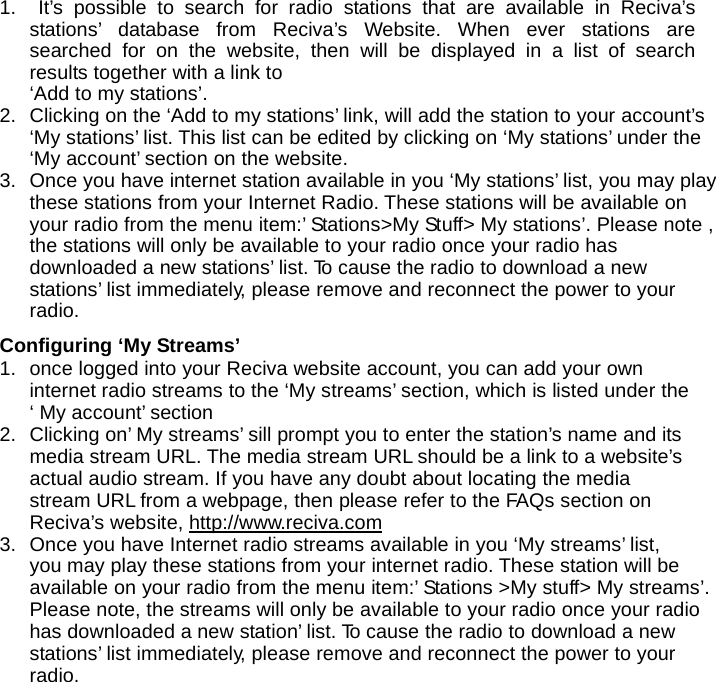 1.  It&rsquo;s possible to search for radio stations that are available in Reciva&rsquo;s stations&rsquo; database from Reciva&rsquo;s Website. When ever stations are searched for on the website, then will be displayed in a list of search results together with a link to &lsquo;Add to my stations&rsquo;. 2.  Clicking on the &lsquo;Add to my stations&rsquo; link, will add the station to your account&rsquo;s &lsquo;My stations&rsquo; list. This list can be edited by clicking on &lsquo;My stations&rsquo; under the &lsquo;My account&rsquo; section on the website. 3.  Once you have internet station available in you &lsquo;My stations&rsquo; list, you may play these stations from your Internet Radio. These stations will be available on your radio from the menu item:&rsquo; Stations>My Stuff> My stations&rsquo;. Please note , the stations will only be available to your radio once your radio has downloaded a new stations&rsquo; list. To cause the radio to download a new stations&rsquo; list immediately, please remove and reconnect the power to your radio.  Configuring &lsquo;My Streams&rsquo; 1.  once logged into your Reciva website account, you can add your own internet radio streams to the &lsquo;My streams&rsquo; section, which is listed under the &lsquo; My account&rsquo; section 2.  Clicking on&rsquo; My streams&rsquo; sill prompt you to enter the station&rsquo;s name and its media stream URL. The media stream URL should be a link to a website&rsquo;s actual audio stream. If you have any doubt about locating the media stream URL from a webpage, then please refer to the FAQs section on Reciva&rsquo;s website, http://www.reciva.com 3.  Once you have Internet radio streams available in you &lsquo;My streams&rsquo; list, you may play these stations from your internet radio. These station will be available on your radio from the menu item:&rsquo; Stations >My stuff> My streams&rsquo;. Please note, the streams will only be available to your radio once your radio has downloaded a new station&rsquo; list. To cause the radio to download a new stations&rsquo; list immediately, please remove and reconnect the power to your radio. 