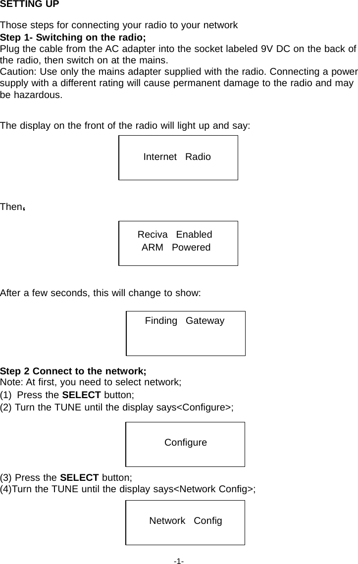 SETTING UP  Those steps for connecting your radio to your network Step 1- Switching on the radio; Plug the cable from the AC adapter into the socket labeled 9V DC on the back of the radio, then switch on at the mains. Caution: Use only the mains adapter supplied with the radio. Connecting a power supply with a different rating will cause permanent damage to the radio and may be hazardous.   The display on the front of the radio will light up and say:   Internet   Radio     Then   Reciva   Enabled ARM   Powered    After a few seconds, this will change to show:   Finding   Gateway     Step 2 Connect to the network; Note: At first, you need to select network; (1)  Press the SELECT button; (2) Turn the TUNE until the display says<Configure>;   Configure   (3) Press the SELECT button; (4)Turn the TUNE until the display says<Network Config>;   Network   Config    -1- 