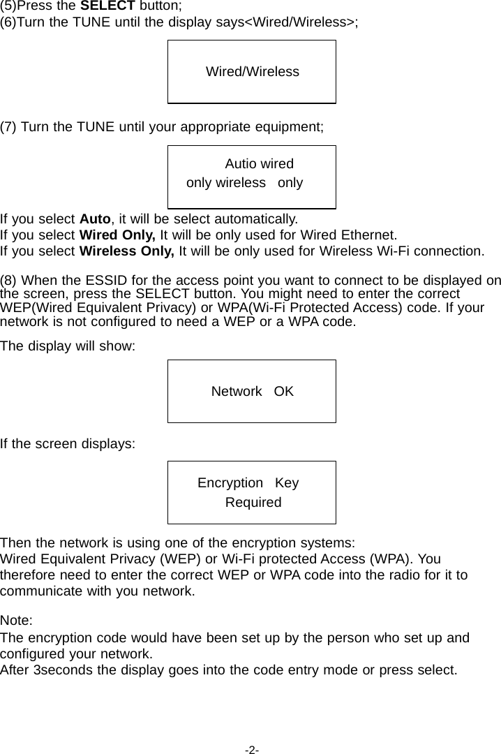 (5)Press the SELECT button; (6)Turn the TUNE until the display says<Wired/Wireless>;   Wired/Wireless    (7) Turn the TUNE until your appropriate equipment;  Autio wired   only wireless   only  If you select Auto, it will be select automatically. If you select Wired Only, It will be only used for Wired Ethernet. If you select Wireless Only, It will be only used for Wireless Wi-Fi connection.  (8) When the ESSID for the access point you want to connect to be displayed on the screen, press the SELECT button. You might need to enter the correct WEP(Wired Equivalent Privacy) or WPA(Wi-Fi Protected Access) code. If your network is not configured to need a WEP or a WPA code.  The display will show:   Network   OK    If the screen displays:   Encryption   Key Required   Then the network is using one of the encryption systems: Wired Equivalent Privacy (WEP) or Wi-Fi protected Access (WPA). You therefore need to enter the correct WEP or WPA code into the radio for it to communicate with you network.  Note: The encryption code would have been set up by the person who set up and configured your network. After 3seconds the display goes into the code entry mode or press select.      -2- 