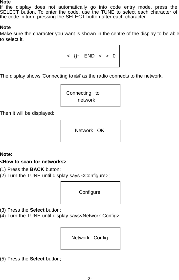 Note If the display does not automatically go into code entry mode, press the SELECT button. To enter the code, use the TUNE to select each character of the code in turn, pressing the SELECT button after each character.  Note Make sure the character you want is shown in the centre of the display to be able to select it.   <   {}~   END   <   >   0    The display shows &ldquo;Connecting to network&rdquo; as the radio connects to the network. :   Connecting   to network  Then it will be displayed:   Network   OK     Note: <How to scan for networks> (1) Press the BACK button; (2) Turn the TUNE until display says <Configure>;   Configure    (3) Press the Select button; (4) Turn the TUNE until display says<Network Config>    Network   Config    (5) Press the Select button;    -3- 