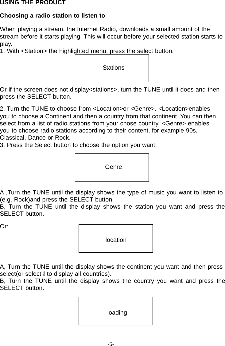 USING THE PRODUCT  Choosing a radio station to listen to  When playing a stream, the Internet Radio, downloads a small amount of the stream before it starts playing. This will occur before your selected station starts to play. 1. With <Station> the highlighted menu, press the select button.   Stations   Or if the screen does not display<stations>, turn the TUNE until it does and then press the SELECT button.  2. Turn the TUNE to choose from <Location>or <Genre>. <Location>enables you to choose a Continent and then a country from that continent. You can then select from a list of radio stations from your chose country. <Genre> enables you to choose radio stations according to their content, for example 90s, Classical, Dance or Rock. 3. Press the Select button to choose the option you want:   Genre    A ,Turn the TUNE until the display shows the type of music you want to listen to (e.g. Rock)and press the SELECT button. B,  Turn  the  TUNE  until  the  display  shows  the  station  you  want  and  press  the SELECT button.  Or:  location    A, Turn the TUNE until the display shows the continent you want and then press select(or select &lsquo;all&rsquo; to display all countries). B,  Turn  the  TUNE  until  the  display  shows  the  country  you  want  and  press  the SELECT button.    loading     -5- 