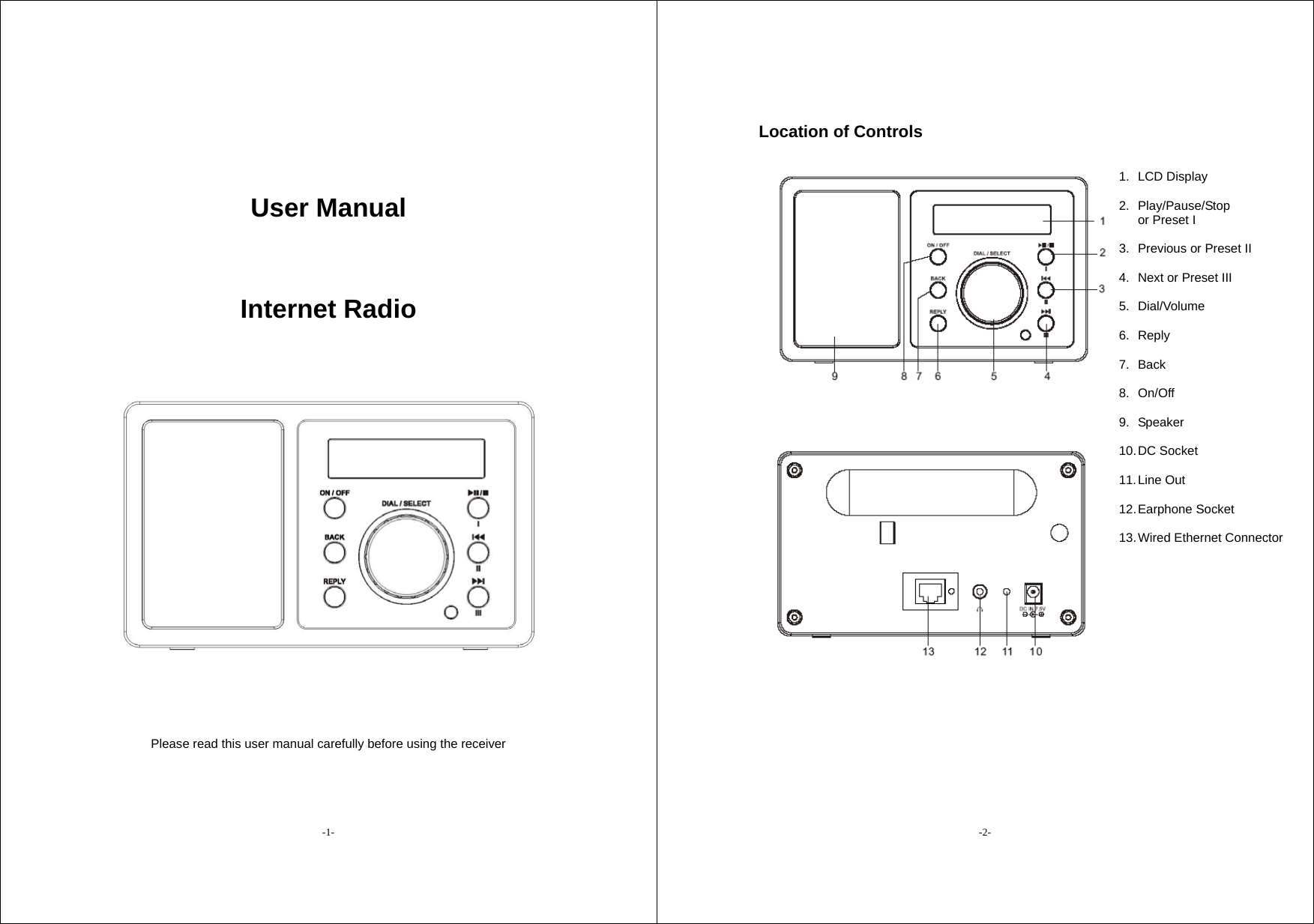 -1- User Manual   Internet Radio    Please read this user manual carefully before using the receiver   -2- Location of Controls                    1. LCD Display  2. Play/Pause/Stop  or Preset I  3.  Previous or Preset II  4.  Next or Preset III  5. Dial/Volume  6. Reply  7. Back  8. On/Off  9. Speaker  10. DC  Socket  11. Line  Out  12. Earphone  Socket  13. Wired  Ethernet  Connector 