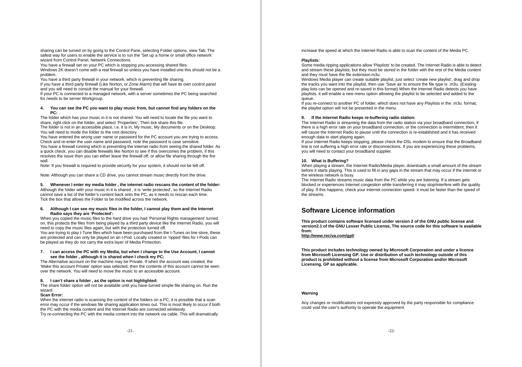 -21- sharing can be turned on by going to the Control Pane, selecting Folder options, view Tab. The safest way for users to enable the service is to run the &lsquo;Set up a home or small office network&rsquo; wizard from Control Panel, Network Connections. You have a firewall set on your PC which is stopping you accessing shared files. Windows 2K doesn&rsquo;t come with a real firewall so unless you have installed one this should not be a problem. You have a third party firewall in your network, which is preventing file sharing. If you have a third party firewall (Like Norton, or Zone Alarm) that will have its own control panel and you will need to consult the manual for your firewall. If your PC is connected to a managed network, with a server sometimes the PC being searched for needs to be server Workgroup.  4.  You can see the PC you want to play music from, but cannot find any folders on the PC: The folder which has your music in it is not shared. You will need to locate the file you want to share, right click on the folder, and select &lsquo;Properties&rsquo;, Then tick share this file. The folder is not in an accessible place, i.e. it is in, My music, My documents or on the Desktop. You will need to mode the folder to the root directory. You have entered the wrong user name or password for the PC account you are trying to access. Check and re-enter the user name and password, note the password is case sensitive. You have a firewall running which is preventing the internet radio from seeing the shared folder. As a quick check, you can disable firewalls like Norton to see if this overcomes the problem, if this resolves the issue then you can either leave the firewall off, or allow file sharing through the fire wall. Note: If you firewall is required to provide security for your system, it should not be left off.    Note: Although you can share a CD drive, you cannot stream music directly from the drive.  5.  Whenever I enter my media folder , the internet radio rescans the content of the folder: Although the folder with your music in it is shared , it is &lsquo;write protected&rsquo;, so the Internet Radio cannot save a list of the folder&rsquo;s content back onto the PC, as it needs to rescan each time. Tick the box that allows the Folder to be modified across the network.  6.  Although I can see my music files in the folder, I cannot play them and the Internet Radio says they are &lsquo;Protected&rsquo;: When you copied the music files to the hard drive you had &lsquo;Personal Rights management&rsquo; turned on, this protects the files from being played by a third party device like the Internet Radio, you will need to copy the music files again, but with the protection turned off. You are trying to play I-Tune files which have been purchased from the I-Tunes on line store, these are protected and can only be played on an I-Pod. Locally created or &lsquo;ripped&rsquo; files for I-Pods can be played as they do not carry the extra layer of Media Protection.  7.  I can access the PC with my Media, but when I change to the Use Account, I cannot see the folder , although it is shared when I check my PC: The Alternative account on the machine may be Private. If when the account was created, the &lsquo;Make this account Private&rsquo; option was selected, then the contents of this account cannot be seen over the network. You will need to move the music to an accessible account.  8.  I can&rsquo;t share a folder , as the option is not highlighted: The share folder option will not be available until you have turned simple file sharing on. Run the wizard. Scan Error: When the internet radio is scanning the content of the folders on a PC, it is possible that a scan error may occur if the windows file sharing application times out. This is most likely to occur if both the PC with the media content and the Internet Radio are connected wirelessly. Try re-connecting the PC with the media content into the network via cable. This will dramatically -22- increase the speed at which the Internet Radio is able to scan the content of the Media PC.  Playlists: Some media ripping applications allow &lsquo;Playlists&rsquo; to be created. The Internet Radio is able to detect and stream these playlists, but they must be stored in the folder with the rest of the Media content and they must have the file extension.m3u.   Windows Media player can create suitable playlist, just select &lsquo;create new playlist&rsquo;, drag and drop the tracks you want into the playlist, then use &lsquo;Save as&rsquo; to ensure the file type is .m3u. (Existing play lists can be opened and re-saved in this format) When the Internet Radio detects you have playlists, it will enable a new menu option allowing the playlist to be selected and added to the queue. If you re-connect to another PC of folder, which does not have any Playlists in the .m3u. format, the playlist option will not be presented in the menu.  9.  If the Internet Radio keeps re-buffering radio station: The Internet Radio is streaming the data from the radio station via your broadband connection, if there is a high error rate on your broadband connection, or the connection is intermittent, then it will cause the Internet Radio to pause until the connection is re-established and it has received enough data to start playing again. If your Internet Radio keeps stopping, please check the DSL modem to ensure that the Broadband line is not suffering a high error rate or disconnections. If you are experiencing these problems, you will need to contact your broadband supplier.  10. What is Buffering? When playing a stream, the Internet Radio/Media player, downloads a small amount of the stream before it starts playing. This is used to fill in any gaps in the stream that may occur if the internet or the wireless network is busy. The Internet Radio streams music data from the PC while you are listening. If a stream gets blocked or experiences Internet congestion while transferring it may stop/interfere with the quality of play. If this happens, check your internet connection speed- it must be faster than the speed of the streams.   Software Licence information  This product contains software licensed under version 2 of the GNU public license and version2.1 of the GNU Lesser Public License, The source code for this software is available from: http://www.reciva.com/gpl/   This product includes technology owned by Microsoft Corporation and under a licence from Microsoft Licensing GP. Use or distribution of such technology outside of this product is prohibited without a license from Microsoft Corporation and/or Microsoft Licensing, GP as applicable.      Warning  Any changes or modifications not expressly approved by the party responsible for compliance could void the user's authority to operate the equipment  