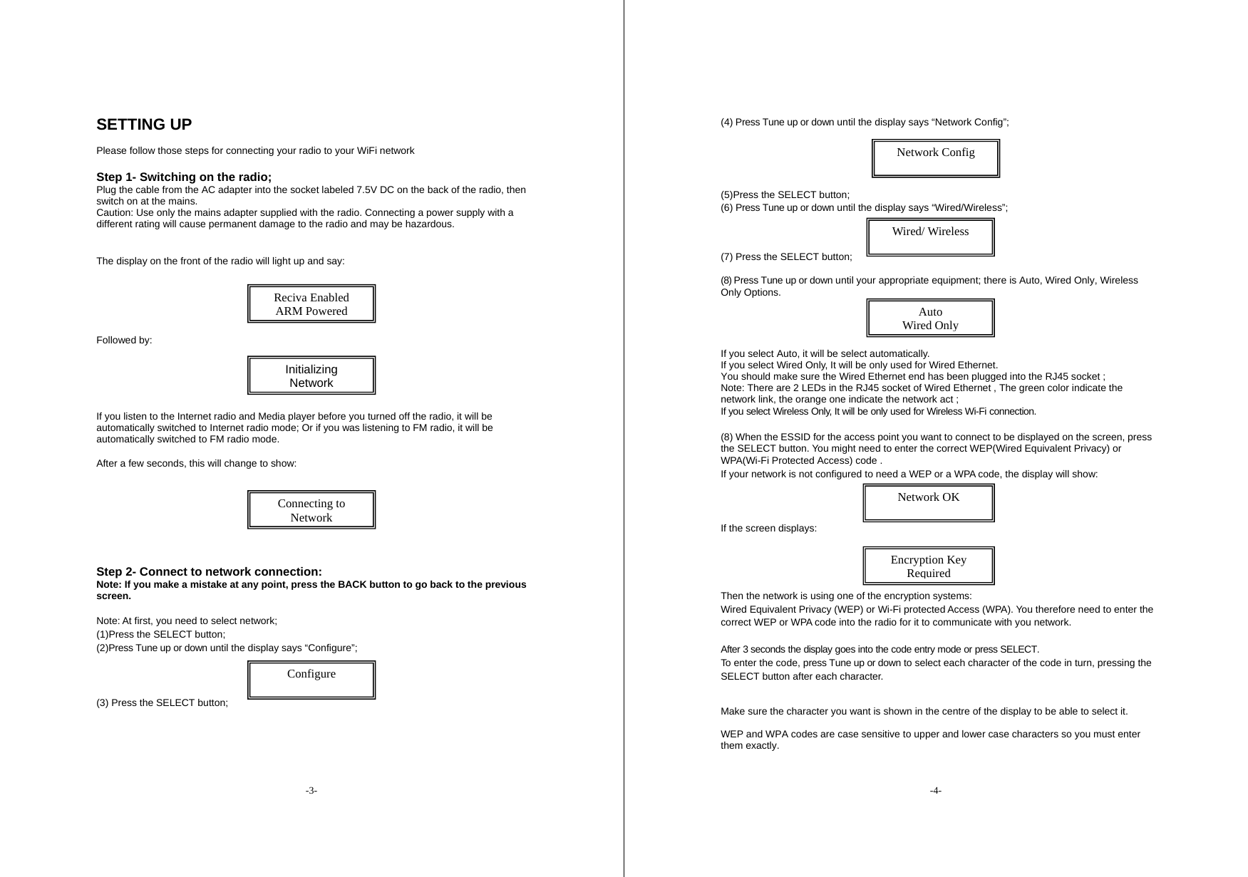 -3- SETTING UP  Please follow those steps for connecting your radio to your WiFi network  Step 1- Switching on the radio; Plug the cable from the AC adapter into the socket labeled 7.5V DC on the back of the radio, then switch on at the mains. Caution: Use only the mains adapter supplied with the radio. Connecting a power supply with a different rating will cause permanent damage to the radio and may be hazardous.  The display on the front of the radio will light up and say:       Followed by:    If you listen to the Internet radio and Media player before you turned off the radio, it will be automatically switched to Internet radio mode; Or if you was listening to FM radio, it will be automatically switched to FM radio mode. After a few seconds, this will change to show:        Step 2- Connect to network connection: Note: If you make a mistake at any point, press the BACK button to go back to the previous screen.  Note: At first, you need to select network; (1)Press the SELECT button; (2)Press Tune up or down until the display says &ldquo;Configure&rdquo;;     (3) Press the SELECT button;     Reciva Enabled ARM Powered Initializing Network Connecting to Network Configure  -4- (4) Press Tune up or down until the display says &ldquo;Network Config&rdquo;;      (5)Press the SELECT button; (6) Press Tune up or down until the display says &ldquo;Wired/Wireless&rdquo;;    (7) Press the SELECT button;  (8) Press Tune up or down until your appropriate equipment; there is Auto, Wired Only, Wireless Only Options.     If you select Auto, it will be select automatically. If you select Wired Only, It will be only used for Wired Ethernet.  You should make sure the Wired Ethernet end has been plugged into the RJ45 socket ; Note: There are 2 LEDs in the RJ45 socket of Wired Ethernet , The green color indicate the network link, the orange one indicate the network act ; If you select Wireless Only, It will be only used for Wireless Wi-Fi connection.  (8) When the ESSID for the access point you want to connect to be displayed on the screen, press the SELECT button. You might need to enter the correct WEP(Wired Equivalent Privacy) or WPA(Wi-Fi Protected Access) code . If your network is not configured to need a WEP or a WPA code, the display will show:      If the screen displays:       Then the network is using one of the encryption systems: Wired Equivalent Privacy (WEP) or Wi-Fi protected Access (WPA). You therefore need to enter the correct WEP or WPA code into the radio for it to communicate with you network.  After 3 seconds the display goes into the code entry mode or press SELECT. To enter the code, press Tune up or down to select each character of the code in turn, pressing the SELECT button after each character.   Make sure the character you want is shown in the centre of the display to be able to select it.  WEP and WPA codes are case sensitive to upper and lower case characters so you must enter them exactly.   Network Config  Wired/ Wireless  Network OK  Encryption Key Required Auto Wired Only 