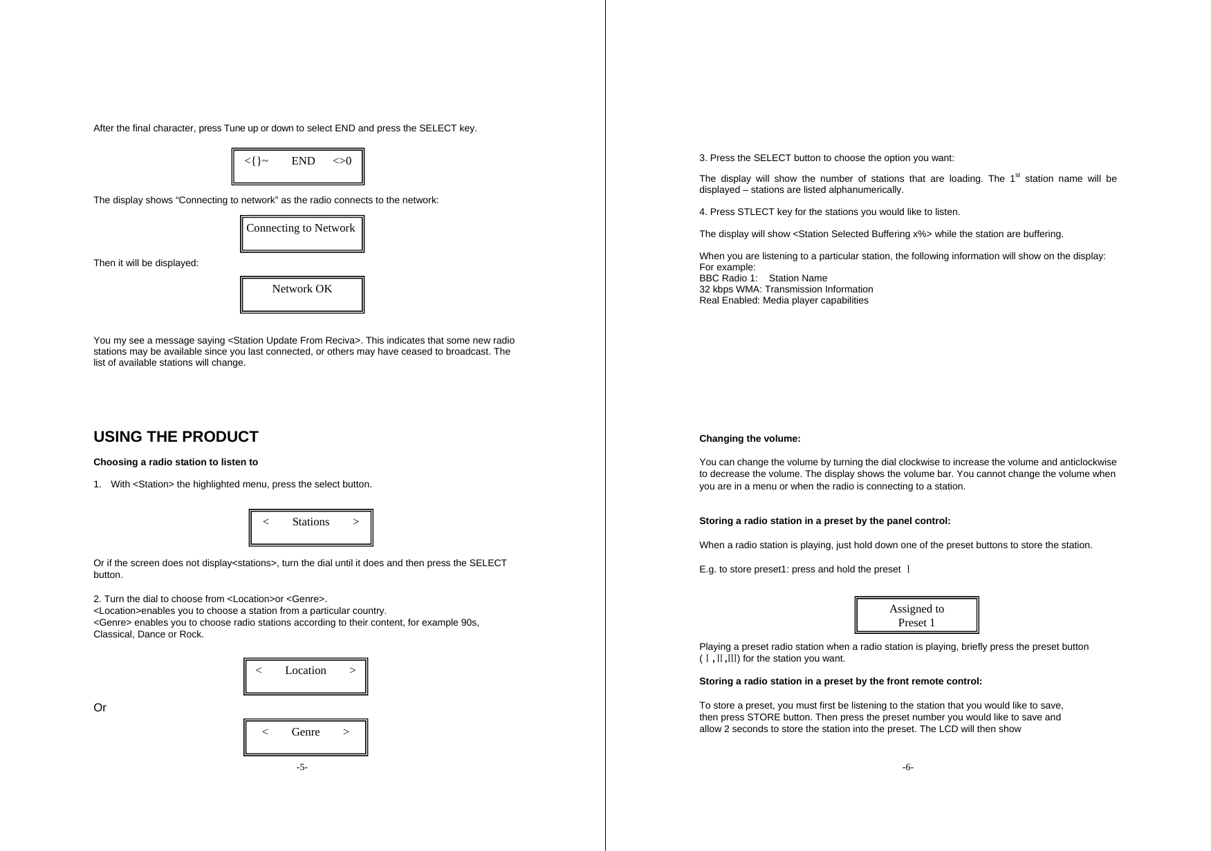 -5-  After the final character, press Tune up or down to select END and press the SELECT key.      The display shows &ldquo;Connecting to network&rdquo; as the radio connects to the network:     Then it will be displayed:         You my see a message saying <Station Update From Reciva>. This indicates that some new radio stations may be available since you last connected, or others may have ceased to broadcast. The list of available stations will change.      USING THE PRODUCT  Choosing a radio station to listen to  1.  With <Station> the highlighted menu, press the select button.         Or if the screen does not display<stations>, turn the dial until it does and then press the SELECT button.  2. Turn the dial to choose from <Location>or <Genre>.   <Location>enables you to choose a station from a particular country.   <Genre> enables you to choose radio stations according to their content, for example 90s, Classical, Dance or Rock.       Or  <    Stations    >  <    Genre    >  <    Location    >  <{}~    END   <>0  Connecting to Network  Network OK  -6-    3. Press the SELECT button to choose the option you want:   The display will show the number of stations that are loading. The 1st station name will be displayed &ndash; stations are listed alphanumerically.    4. Press STLECT key for the stations you would like to listen.    The display will show <Station Selected Buffering x%> while the station are buffering.    When you are listening to a particular station, the following information will show on the display:   For example:   BBC Radio 1:  Station Name 32 kbps WMA: Transmission Information Real Enabled: Media player capabilities          Changing the volume:   You can change the volume by turning the dial clockwise to increase the volume and anticlockwise to decrease the volume. The display shows the volume bar. You cannot change the volume when you are in a menu or when the radio is connecting to a station.    Storing a radio station in a preset by the panel control: When a radio station is playing, just hold down one of the preset buttons to store the station.   E.g. to store preset1: press and hold the preset   Ⅰ    Playing a preset radio station when a radio station is playing, briefly press the preset button (Ⅰ,Ⅱ,Ⅲ) for the station you want.    Storing a radio station in a preset by the front remote control: To store a preset, you must first be listening to the station that you would like to save, then press STORE button. Then press the preset number you would like to save and allow 2 seconds to store the station into the preset. The LCD will then show Assigned to Preset 1 