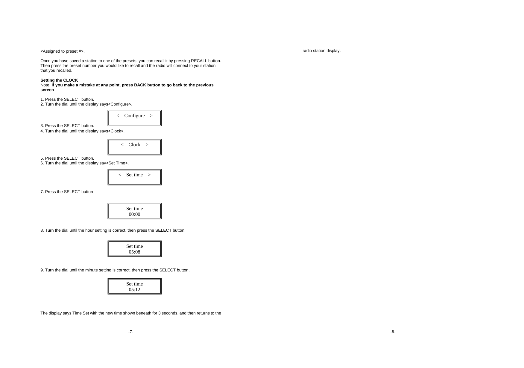 -7- <Assigned to preset #>.    Once you have saved a station to one of the presets, you can recall it by pressing RECALL button. Then press the preset number you would like to recall and the radio will connect to your station that you recalled.    Setting the CLOCK   Note: If you make a mistake at any point, press BACK button to go back to the previous screen  1. Press the SELECT button.   2. Turn the dial until the display says<Configure>.    3. Press the SELECT button.   4. Turn the dial until the display says<Clock>.       5. Press the SELECT button.   6. Turn the dial until the display say<Set Time>.      7. Press the SELECT button        8. Turn the dial until the hour setting is correct, then press the SELECT button.          9. Turn the dial until the minute setting is correct, then press the SELECT button.          The display says Time Set with the new time shown beneath for 3 seconds, and then returns to the <  Configure  >  <  Clock  >  <  Set time  >  Set time 00:00 Set time 05:08 Set time 05:12 -8- radio station display.               