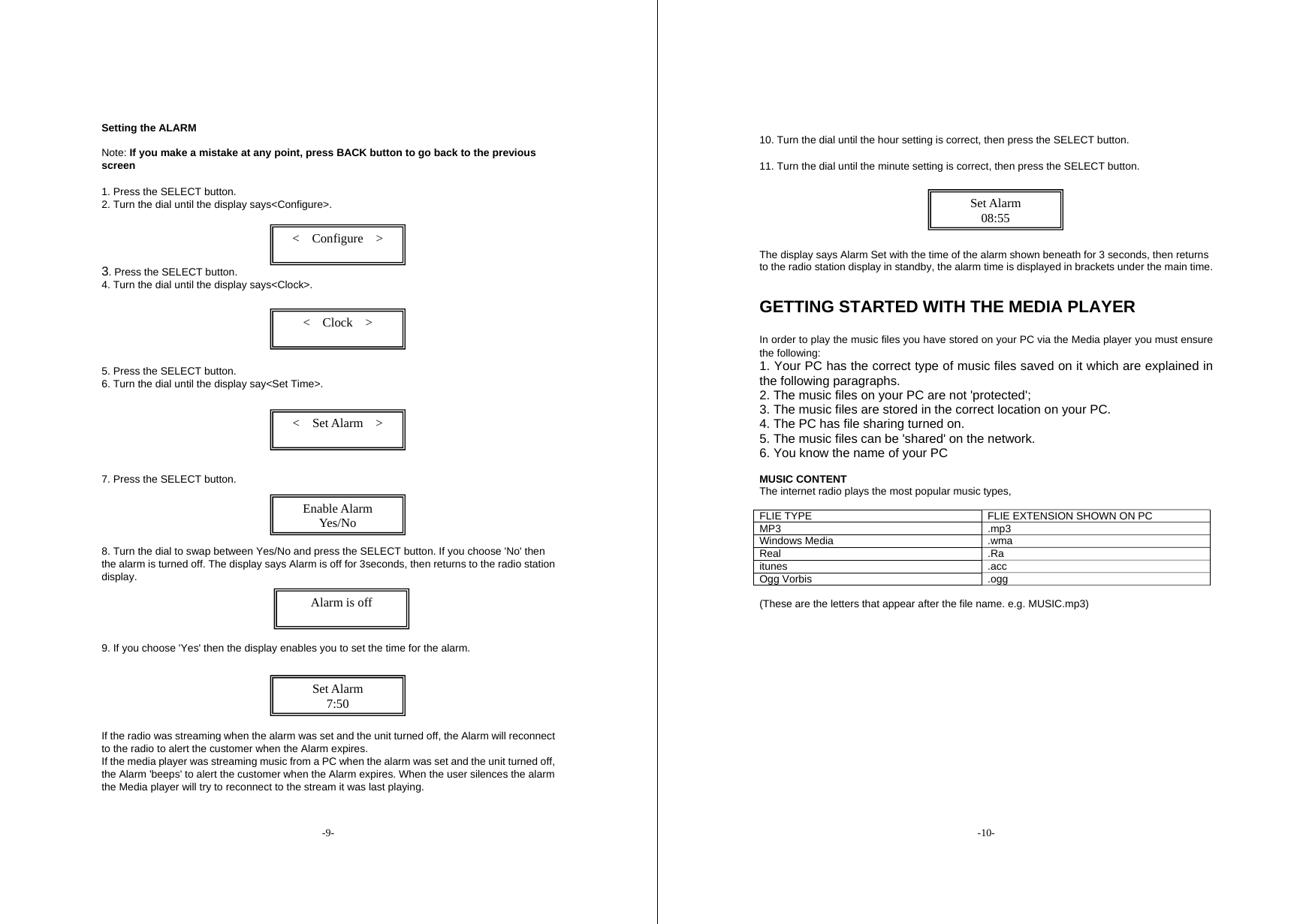 -9- Setting the ALARM    Note: If you make a mistake at any point, press BACK button to go back to the previous screen   1. Press the SELECT button. 2. Turn the dial until the display says<Configure>.    3. Press the SELECT button. 4. Turn the dial until the display says<Clock>.    5. Press the SELECT button. 6. Turn the dial until the display say<Set Time>.     7. Press the SELECT button.     8. Turn the dial to swap between Yes/No and press the SELECT button. If you choose 'No' then the alarm is turned off. The display says Alarm is off for 3seconds, then returns to the radio station display.      9. If you choose 'Yes' then the display enables you to set the time for the alarm.      If the radio was streaming when the alarm was set and the unit turned off, the Alarm will reconnect to the radio to alert the customer when the Alarm expires. If the media player was streaming music from a PC when the alarm was set and the unit turned off, the Alarm 'beeps' to alert the customer when the Alarm expires. When the user silences the alarm the Media player will try to reconnect to the stream it was last playing.   <  Configure  >  <  Clock  >  <  Set Alarm  >  Enable Alarm Yes/No  Alarm is off  Set Alarm 7:50 -10-  10. Turn the dial until the hour setting is correct, then press the SELECT button. 11. Turn the dial until the minute setting is correct, then press the SELECT button.      The display says Alarm Set with the time of the alarm shown beneath for 3 seconds, then returns to the radio station display in standby, the alarm time is displayed in brackets under the main time.   GETTING STARTED WITH THE MEDIA PLAYER   In order to play the music files you have stored on your PC via the Media player you must ensure the following:   1. Your PC has the correct type of music files saved on it which are explained in the following paragraphs. 2. The music files on your PC are not 'protected'; 3. The music files are stored in the correct location on your PC. 4. The PC has file sharing turned on. 5. The music files can be 'shared' on the network. 6. You know the name of your PC  MUSIC CONTENT The internet radio plays the most popular music types,    FLIE TYPE  FLIE EXTENSION SHOWN ON PC MP3 .mp3 Windows Media  .wma Real .Ra itunes .acc Ogg Vorbis  .ogg  (These are the letters that appear after the file name. e.g. MUSIC.mp3)  Set Alarm 08:55 