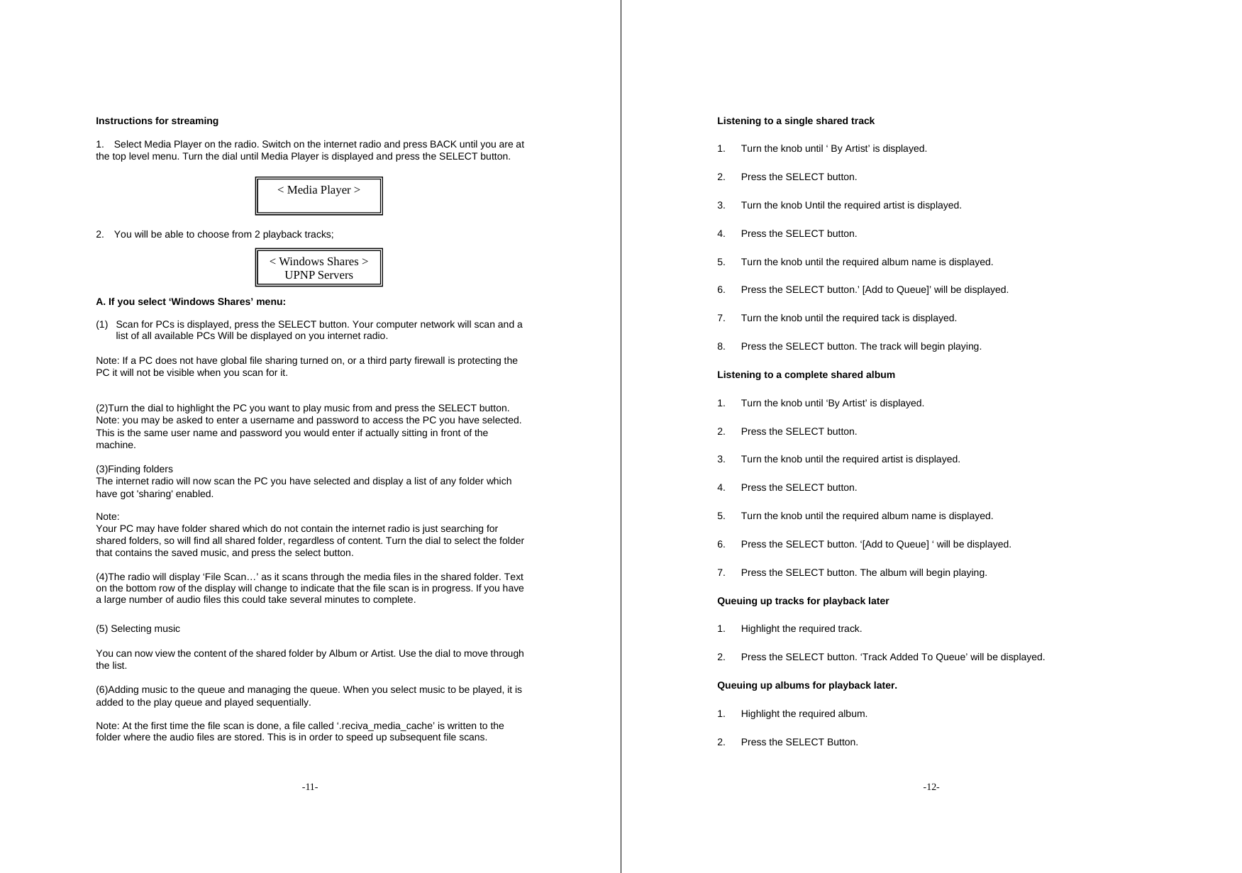 -11- Instructions for streaming   1.    Select Media Player on the radio. Switch on the internet radio and press BACK until you are at the top level menu. Turn the dial until Media Player is displayed and press the SELECT button.       2.    You will be able to choose from 2 playback tracks;     A. If you select &lsquo;Windows Shares&rsquo; menu:  (1)  Scan for PCs is displayed, press the SELECT button. Your computer network will scan and a list of all available PCs Will be displayed on you internet radio.    Note: If a PC does not have global file sharing turned on, or a third party firewall is protecting the PC it will not be visible when you scan for it.     (2)Turn the dial to highlight the PC you want to play music from and press the SELECT button. Note: you may be asked to enter a username and password to access the PC you have selected. This is the same user name and password you would enter if actually sitting in front of the machine.   (3)Finding folders The internet radio will now scan the PC you have selected and display a list of any folder which have got 'sharing' enabled.    Note: Your PC may have folder shared which do not contain the internet radio is just searching for shared folders, so will find all shared folder, regardless of content. Turn the dial to select the folder that contains the saved music, and press the select button.   (4)The radio will display &lsquo;File Scan&hellip;&rsquo; as it scans through the media files in the shared folder. Text on the bottom row of the display will change to indicate that the file scan is in progress. If you have a large number of audio files this could take several minutes to complete. (5) Selecting music   You can now view the content of the shared folder by Album or Artist. Use the dial to move through the list.   (6)Adding music to the queue and managing the queue. When you select music to be played, it is added to the play queue and played sequentially. Note: At the first time the file scan is done, a file called &lsquo;.reciva_media_cache&rsquo; is written to the folder where the audio files are stored. This is in order to speed up subsequent file scans. < Media Player >  < Windows Shares > UPNP Servers -12- Listening to a single shared track 1.  Turn the knob until &lsquo; By Artist&rsquo; is displayed. 2.  Press the SELECT button. 3.  Turn the knob Until the required artist is displayed. 4.  Press the SELECT button. 5.  Turn the knob until the required album name is displayed. 6.  Press the SELECT button.&rsquo; [Add to Queue]&rsquo; will be displayed. 7.  Turn the knob until the required tack is displayed. 8.  Press the SELECT button. The track will begin playing. Listening to a complete shared album 1.  Turn the knob until &lsquo;By Artist&rsquo; is displayed. 2.  Press the SELECT button. 3.  Turn the knob until the required artist is displayed. 4.  Press the SELECT button. 5.  Turn the knob until the required album name is displayed. 6.  Press the SELECT button. &lsquo;[Add to Queue] &lsquo; will be displayed. 7.  Press the SELECT button. The album will begin playing. Queuing up tracks for playback later 1.  Highlight the required track. 2.  Press the SELECT button. &lsquo;Track Added To Queue&rsquo; will be displayed. Queuing up albums for playback later. 1.  Highlight the required album. 2.  Press the SELECT Button. 