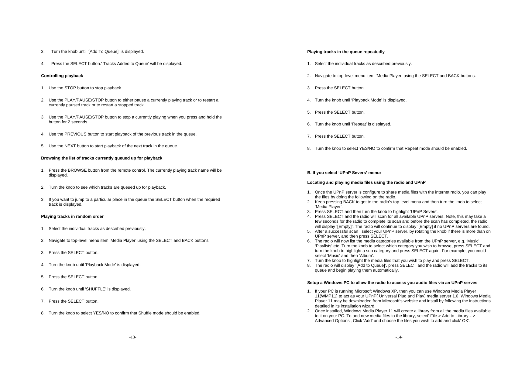 -13- 3.  Turn the knob until &lsquo;[Add To Queue]&rsquo; is displayed. 4.  Press the SELECT button.&rsquo; Tracks Added to Queue&rsquo; will be displayed. Controlling playback 1.  Use the STOP button to stop playback. 2.  Use the PLAY/PAUSE/STOP button to either pause a currently playing track or to restart a currently paused track or to restart a stopped track. 3.  Use the PLAY/PAUSE/STOP button to stop a currently playing when you press and hold the button for 2 seconds. 4.  Use the PREVIOUS button to start playback of the previous track in the queue. 5.  Use the NEXT button to start playback of the next track in the queue. Browsing the list of tracks currently queued up for playback 1.  Press the BROWSE button from the remote control. The currently playing track name will be displayed. 2.  Turn the knob to see which tracks are queued up for playback. 3.  If you want to jump to a particular place in the queue the SELECT button when the required track is displayed. Playing tracks in random order 1.  Select the individual tracks as described previously. 2.  Navigate to top-level menu item &lsquo;Media Player&rsquo; using the SELECT and BACK buttons. 3.  Press the SELECT button. 4.  Turn the knob until &lsquo;Playback Mode&rsquo; is displayed. 5.  Press the SELECT button. 6.  Turn the knob until &lsquo;SHUFFLE&rsquo; is displayed. 7.  Press the SELECT button. 8.  Turn the knob to select YES/NO to confirm that Shuffle mode should be enabled. -14- Playing tracks in the queue repeatedly 1.  Select the individual tracks as described previously. 2.  Navigate to top-level menu item &lsquo;Media Player&rsquo; using the SELECT and BACK buttons. 3.  Press the SELECT button. 4.  Turn the knob until &lsquo;Playback Mode&rsquo; is displayed. 5.  Press the SELECT button. 6.  Turn the knob until &lsquo;Repeat&rsquo; is displayed. 7.  Press the SELECT button. 8.  Turn the knob to select YES/NO to confirm that Repeat mode should be enabled.  B. If you select &lsquo;UPnP Severs&rsquo; menu:  Locating and playing media files using the radio and UPnP  1.  Once the UPnP server is configure to share media files with the internet radio, you can play the files by doing the following on the radio. 2.  Keep pressing BACK to get to the radio&rsquo;s top-level menu and then turn the knob to select &lsquo;Media Player&rsquo;. 3.  Press SELECT and then turn the knob to highlight &lsquo;UPnP Severs&rsquo;. 4.  Press SELECT and the radio will scan for all available UPnP servers. Note, this may take a few seconds for the radio to complete its scan and before the scan has completed, the radio will display &lsquo;[Empty]&rsquo;. The radio will continue to display &lsquo;[Empty] if no UPnP servers are found. 5.  After a successful scan , select your UPnP server, by rotating the knob if there is more than on UPnP server, and then press SELECT. 6.  The radio will now list the media categories available from the UPnP server, e.g. &lsquo;Music&rsquo;, &lsquo;Playlists&rsquo; etc. Turn the knob to select which category you wish to browse, press SELECT and turn the knob to highlight a sub category and press SELECT again. For example, you could select &lsquo;Music&rsquo; and then &lsquo;Album&rsquo;. 7.  Turn the knob to highlight the media files that you wish to play and press SELECT. 8.  The radio will display &lsquo;[Add to Queue]&rsquo;, press SELECT and the radio will add the tracks to its queue and begin playing them automatically.  Setup a Windows PC to allow the radio to access you audio files via an UPnP serves  1.  If your PC is running Microsoft Windows XP, then you can use Windows Media Player 11(WMP11) to act as your UPnP( Universal Plug and Play) media server 1.0. Windows Media Player 11 may be downloaded from Microsoft&rsquo;s website and install by following the instructions detailed in its installation wizard. 2.  Once installed, Windows Media Player 11 will create a library from all the media files available to it on your PC. To add new media files to the library, select&rsquo; File > Add to Library&hellip;> Advanced Options&rsquo;, Click &lsquo;Add&rsquo; and choose the files you wish to add and click&rsquo; OK&rsquo;. 
