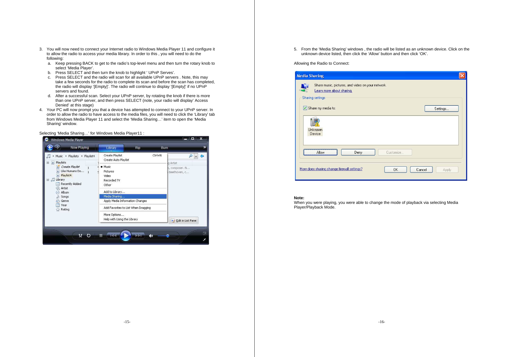 -15- 3.  You will now need to connect your Internet radio to Windows Media Player 11 and configure it to allow the radio to access your media library. In order to this , you will need to do the following: a.  Keep pressing BACK to get to the radio&rsquo;s top-level menu and then turn the rotary knob to select &lsquo;Media Player&rsquo;. b.  Press SELECT and then turn the knob to highlight &lsquo; UPnP Serves&rsquo;. c.  Press SELECT and the radio will scan for all available UPnP servers . Note, this may take a few seconds for the radio to complete its scan and before the scan has completed, the radio will display &lsquo;[Empty]&rsquo;. The radio will continue to display &lsquo;[Empty]&rsquo; if no UPnP servers and found. d.  After a successful scan. Select your UPnP server, by rotating the knob if there is more than one UPnP server, and then press SELECT (note, your radio will display&rsquo; Access Denied&rsquo; at this stage) 4.  Your PC will now prompt you that a device has attempted to connect to your UPnP server. In order to allow the radio to have access to the media files, you will need to click the &lsquo;Library&rsquo; tab from Windows Media Player 11 and select the &lsquo;Media Sharing&hellip;&rsquo; item to open the &lsquo;Media Sharing&rsquo; window.  Selecting &lsquo;Media Sharing&hellip;&rsquo; for Windows Media Player11 :    -16- 5.  From the &lsquo;Media Sharing&rsquo; windows , the radio will be listed as an unknown device. Click on the unknown device listed, then click the &lsquo;Allow&rsquo; button and then click &lsquo;OK&rsquo;.  Allowing the Radio to Connect:    Note:   When you were playing, you were able to change the mode of playback via selecting Media Player/Playback Mode.                      