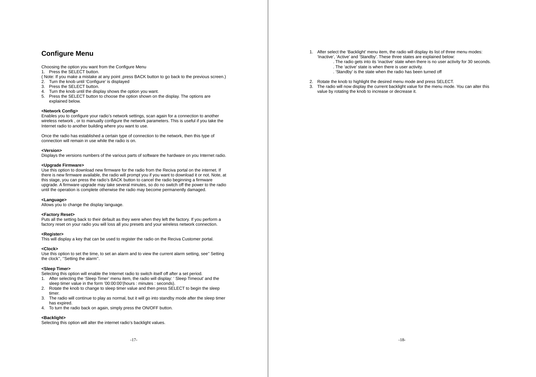 -17- Configure Menu  Choosing the option you want from the Configure Menu 1.  Press the SELECT button. ( Note: If you make a mistake at any point ,press BACK button to go back to the previous screen.) 2.  Turn the knob until &lsquo;Configure&rsquo; is displayed 3.  Press the SELECT button. 4.  Turn the knob until the display shows the option you want. 5.  Press the SELECT button to choose the option shown on the display. The options are explained below.  <Network Config> Enables you to configure your radio&rsquo;s network settings, scan again for a connection to another wireless network , or to manually configure the network parameters. This is useful if you take the Internet radio to another building where you want to use.  Once the radio has established a certain type of connection to the network, then this type of connection will remain in use while the radio is on.  <Version> Displays the versions numbers of the various parts of software the hardware on you Internet radio.  <Upgrade Firmware> Use this option to download new firmware for the radio from the Reciva portal on the internet. If there is new firmware available, the radio will prompt you if you want to download it or not. Note, at this stage, you can press the radio&rsquo;s BACK button to cancel the radio beginning a firmware upgrade. A firmware upgrade may take several minutes, so do no switch off the power to the radio until the operation is complete otherwise the radio may become permanently damaged.  <Language> Allows you to change the display language.  <Factory Reset> Puts all the setting back to their default as they were when they left the factory. If you perform a factory reset on your radio you will loss all you presets and your wireless network connection.  <Register> This will display a key that can be used to register the radio on the Reciva Customer portal.  <Clock> Use this option to set the time, to set an alarm and to view the current alarm setting, see&rsquo;&rsquo; Setting the clock&rsquo;&rsquo;, &lsquo;&rsquo;Setting the alarm&rsquo;&rsquo;.  <Sleep Timer> Selecting this option will enable the Internet radio to switch itself off after a set period. 1.  After selecting the &lsquo;Sleep Timer&rsquo; menu item, the radio will display: &lsquo; Sleep Timeout&rsquo; and the sleep timer value in the form &rsquo;00:00:00&rsquo;(hours : minutes : seconds). 2.  Rotate the knob to change to sleep timer value and then press SELECT to begin the sleep timer. 3.  The radio will continue to play as normal, but it will go into standby mode after the sleep timer has expired. 4.  To turn the radio back on again, simply press the ON/OFF button.  <Backlight> Selecting this option will alter the internet radio&rsquo;s backlight values. -18- 1.  After select the &lsquo;Backlight&rsquo; menu item, the radio will display its list of three menu modes: &lsquo;Inactive&rsquo;, &lsquo;Active&rsquo; and &lsquo;Standby&rsquo;. These three states are explained below: . The radio gets into its &lsquo;inactive&rsquo; state when there is no user activity for 30 seconds.            . The &lsquo;active&rsquo; state is when there is user activity.            . &lsquo;Standby&rsquo; is the state when the radio has been turned off  2.  Rotate the knob to highlight the desired menu mode and press SELECT. 3.  The radio will now display the current backlight value for the menu mode. You can alter this value by rotating the knob to increase or decrease it.                                  