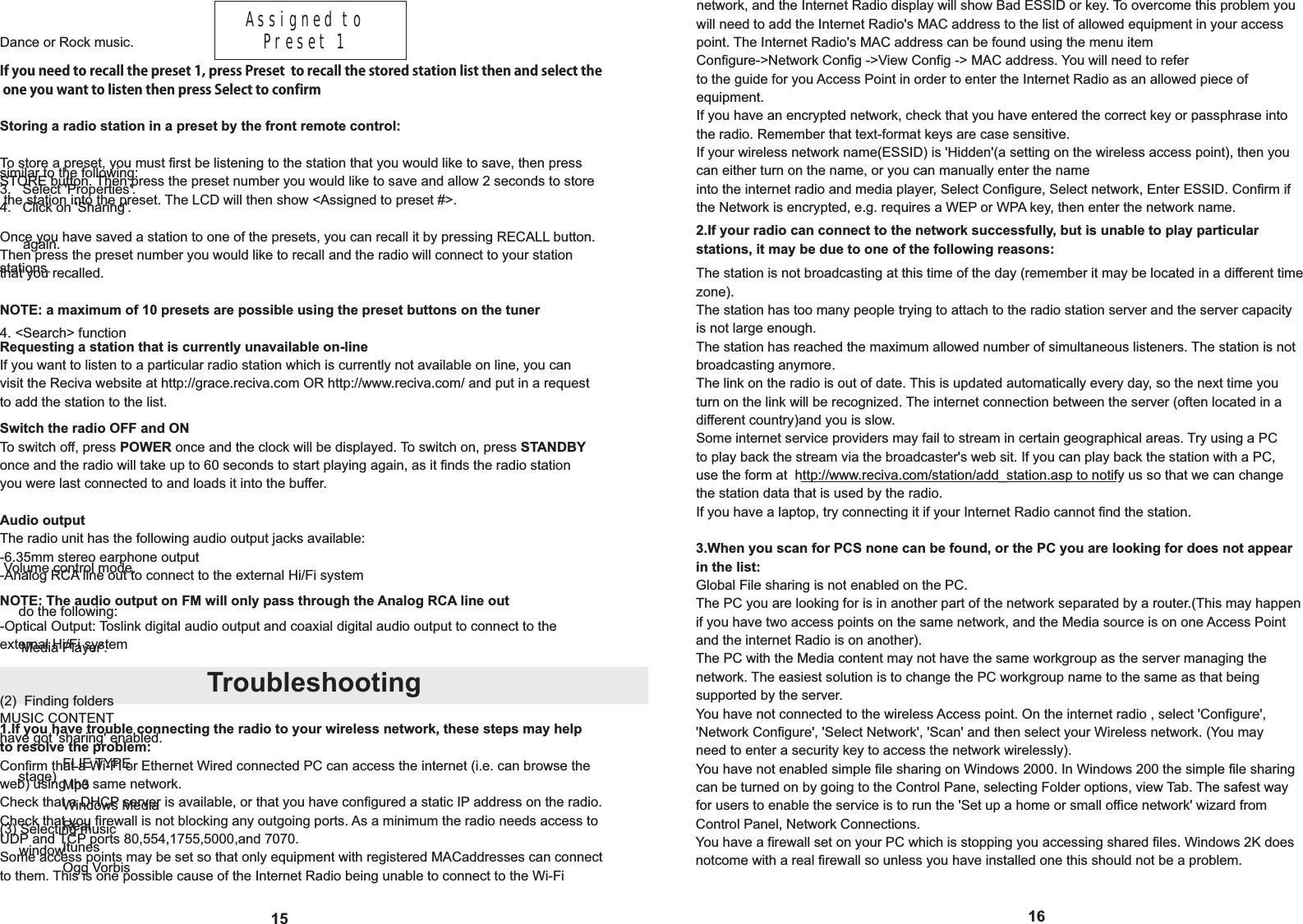 16network, and the Internet Radio display will show Bad ESSID or key. To overcome this problem youwill need to add the Internet Radio's MAC address to the list of allowed equipment in your accesspoint. The Internet Radio's MAC address can be found using the menu itemConfigure->Network Config ->View Config -> MAC address. You will need to referto the guide for you Access Point in order to enter the Internet Radio as an allowed piece of  equipment.If you have an encrypted network, check that you have entered the correct key or passphrase into the radio. Remember that text-format keys are case sensitive.If your wireless network name(ESSID) is 'Hidden'(a setting on the wireless access point), then you can either turn on the name, or you can manually enter the nameinto the internet radio and media player, Select Configure, Select network, Enter ESSID. Confirm if the Network is encrypted, e.g. requires a WEP or WPA key, then enter the network name.Troubleshooting15If you need to recall the preset 1, press Preset  to recall the stored station list then and select the one you want to listen then press Select to confirmStoring a radio station in a preset by the front remote control:To store a preset, you must first be listening to the station that you would like to save, then press STORE button. Then press the preset number you would like to save and allow 2 seconds to store the station into the preset. The LCD will then show <Assigned to preset #>.Once you have saved a station to one of the presets, you can recall it by pressing RECALL button. Then press the preset number you would like to recall and the radio will connect to your station NOTE: a maximum of 10 presets are possible using the preset buttons on the tunerRequesting a station that is currently unavailable on-lineIf you want to listen to a particular radio station which is currently not available on line, you can visit the Reciva website at http://grace.reciva.com OR http://www.reciva.com/ and put in a requestto add the station to the list.Switch the radio OFF and ONTo switch off, press POWER once and the clock will be displayed. To switch on, press STANDBY once and the radio will take up to 60 seconds to start playing again, as it finds the radio station you were last connected to and loads it into the buffer.The radio unit has the following audio output jacks available:-6.35mm stereo earphone output-Analog RCA line out to connect to the external Hi/Fi system1.If you have trouble connecting the radio to your wireless network, these steps may help Confirm that a Wi-Fi or Ethernet Wired connected PC can access the internet (i.e. can browse theweb) using the same network.Check that a DHCP server is available, or that you have configured a static IP address on the radio.Check that you firewall is not blocking any outgoing ports. As a minimum the radio needs access to UDP and TCP ports 80,554,1755,5000,and 7070.Some access points may be set so that only equipment with registered MACaddresses can connectto them. This is one possible cause of the Internet Radio being unable to connect to the Wi-Fi 2.If your radio can connect to the network successfully, but is unable to play particular stations, it may be due to one of the following reasons:-Optical Output: Toslink digital audio output and coaxial digital audio output to connect to the NOTE: The audio output on FM will only pass through the Analog RCA line outThe station is not broadcasting at this time of the day (remember it may be located in a different time zone).The station has too many people trying to attach to the radio station server and the server capacity is not large enough.The station has reached the maximum allowed number of simultaneous listeners. The station is not broadcasting anymore.The link on the radio is out of date. This is updated automatically every day, so the next time you turn on the link will be recognized. The internet connection between the server (often located in a different country)and you is slow. Some internet service providers may fail to stream in certain geographical areas. Try using a PC to play back the stream via the broadcaster's web sit. If you can play back the station with a PC, use the form at  http://www.reciva.com/station/add_station.asp to notify us so that we can change the station data that is used by the radio.If you have a laptop, try connecting it if your Internet Radio cannot find the station.3.When you scan for PCS none can be found, or the PC you are looking for does not appear in the list:Global File sharing is not enabled on the PC.The PC you are looking for is in another part of the network separated by a router.(This may happenif you have two access points on the same network, and the Media source is on one Access Point and the internet Radio is on another).The PC with the Media content may not have the same workgroup as the server managing the network. The easiest solution is to change the PC workgroup name to the same as that being supported by the server.You have not connected to the wireless Access point. On the internet radio , select 'Configure', 'Network Configure', 'Select Network', 'Scan' and then select your Wireless network. (You may need to enter a security key to access the network wirelessly).You have not enabled simple file sharing on Windows 2000. In Windows 200 the simple file sharing can be turned on by going to the Control Pane, selecting Folder options, view Tab. The safest wayfor users to enable the service is to run the 'Set up a home or small office network' wizard from Control Panel, Network Connections.You have a firewall set on your PC which is stopping you accessing shared files. Windows 2K doesnotcome with a real firewall so unless you have installed one this should not be a problem.Assigned to    Preset 1Dance or Rock music. similar to the following:4. <Search> functionMUSIC CONTENTFLIE TYPEMp3Windows MediaRealItunesOgg Vorbis3.   Select 'Properties'.4.   Click on 'Sharing'. again. (2)  Finding foldershave got 'sharing' enabled.(3) Selecting music     do the following:     'Media Player'.     stage)     window. Volume control mode.stations.that you recalled.Audio output  to resolve the problem:external Hi/Fi system