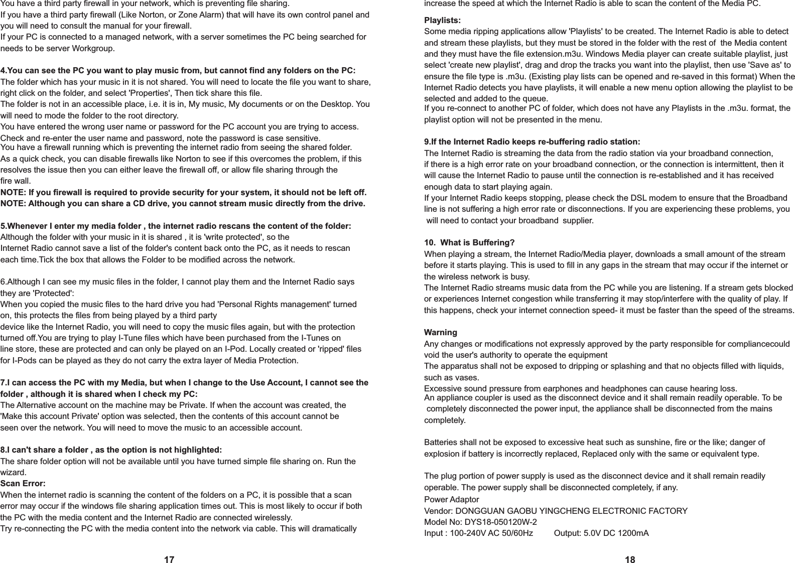  You have a third party firewall in your network, which is preventing file sharing.If you have a third party firewall (Like Norton, or Zone Alarm) that will have its own control panel and you will need to consult the manual for your firewall.If your PC is connected to a managed network, with a server sometimes the PC being searched forneeds to be server Workgroup.4.You can see the PC you want to play music from, but cannot find any folders on the PC:The folder which has your music in it is not shared. You will need to locate the file you want to share,right click on the folder, and select 'Properties', Then tick share this file.The folder is not in an accessible place, i.e. it is in, My music, My documents or on the Desktop. You will need to mode the folder to the root directory.You have entered the wrong user name or password for the PC account you are trying to access. Check and re-enter the user name and password, note the password is case sensitive.17Playlists:Some media ripping applications allow 'Playlists' to be created. The Internet Radio is able to detectand stream these playlists, but they must be stored in the folder with the rest of  the Media content and they must have the file extension.m3u. Windows Media player can create suitable playlist, just select 'create new playlist', drag and drop the tracks you want into the playlist, then use 'Save as' to ensure the file type is .m3u. (Existing play lists can be opened and re-saved in this format) When theInternet Radio detects you have playlists, it will enable a new menu option allowing the playlist to be selected and added to the queue.18You have a firewall running which is preventing the internet radio from seeing the shared folder.As a quick check, you can disable firewalls like Norton to see if this overcomes the problem, if this resolves the issue then you can either leave the firewall off, or allow file sharing through thefire wall.NOTE: If you firewall is required to provide security for your system, it should not be left off.NOTE: Although you can share a CD drive, you cannot stream music directly from the drive.5.Whenever I enter my media folder , the internet radio rescans the content of the folder:Although the folder with your music in it is shared , it is 'write protected', so theInternet Radio cannot save a list of the folder's content back onto the PC, as it needs to rescan each time.Tick the box that allows the Folder to be modified across the network.6.Although I can see my music files in the folder, I cannot play them and the Internet Radio saysthey are 'Protected':When you copied the music files to the hard drive you had 'Personal Rights management' turned on, this protects the files from being played by a third partydevice like the Internet Radio, you will need to copy the music files again, but with the protection turned off.You are trying to play I-Tune files which have been purchased from the I-Tunes online store, these are protected and can only be played on an I-Pod. Locally created or 'ripped' files for I-Pods can be played as they do not carry the extra layer of Media Protection.7.I can access the PC with my Media, but when I change to the Use Account, I cannot see the folder , although it is shared when I check my PC:The Alternative account on the machine may be Private. If when the account was created, the'Make this account Private' option was selected, then the contents of this account cannot be seen over the network. You will need to move the music to an accessible account.8.I can't share a folder , as the option is not highlighted:The share folder option will not be available until you have turned simple file sharing on. Run the wizard.Scan Error:When the internet radio is scanning the content of the folders on a PC, it is possible that a scan error may occur if the windows file sharing application times out. This is most likely to occur if both the PC with the media content and the Internet Radio are connected wirelessly.Try re-connecting the PC with the media content into the network via cable. This will dramatically increase the speed at which the Internet Radio is able to scan the content of the Media PC.If you re-connect to another PC of folder, which does not have any Playlists in the .m3u. format, theplaylist option will not be presented in the menu.9.If the Internet Radio keeps re-buffering radio station:The Internet Radio is streaming the data from the radio station via your broadband connection, if there is a high error rate on your broadband connection, or the connection is intermittent, then it will cause the Internet Radio to pause until the connection is re-established and it has received enough data to start playing again.If your Internet Radio keeps stopping, please check the DSL modem to ensure that the Broadbandline is not suffering a high error rate or disconnections. If you are experiencing these problems, you will need to contact your broadband supplier.10.  What is Buffering?When playing a stream, the Internet Radio/Media player, downloads a small amount of the stream before it starts playing. This is used to fill in any gaps in the stream that may occur if the internet or the wireless network is busy.The Internet Radio streams music data from the PC while you are listening. If a stream gets blocked or experiences Internet congestion while transferring it may stop/interfere with the quality of play. If this happens, check your internet connection speed- it must be faster than the speed of the streams.WarningAny changes or modifications not expressly approved by the party responsible for compliancecouldvoid the user's authority to operate the equipmentThe apparatus shall not be exposed to dripping or splashing and that no objects filled with liquids,such as vases.Excessive sound pressure from earphones and headphones can cause hearing loss.An appliance coupler is used as the disconnect device and it shall remain readily operable. To be completely disconnected the power input, the appliance shall be disconnected from the mains completely.Batteries shall not be exposed to excessive heat such as sunshine, fire or the like; danger of explosion if battery is incorrectly replaced, Replaced only with the same or equivalent type.The plug portion of power supply is used as the disconnect device and it shall remain readily operable. The power supply shall be disconnected completely, if any.Power AdaptorVendor: DONGGUAN GAOBU YINGCHENG ELECTRONIC FACTORYModel No: DYS18-050120W-2Input : 100-240V AC 50/60Hz         Output: 5.0V DC 1200mA