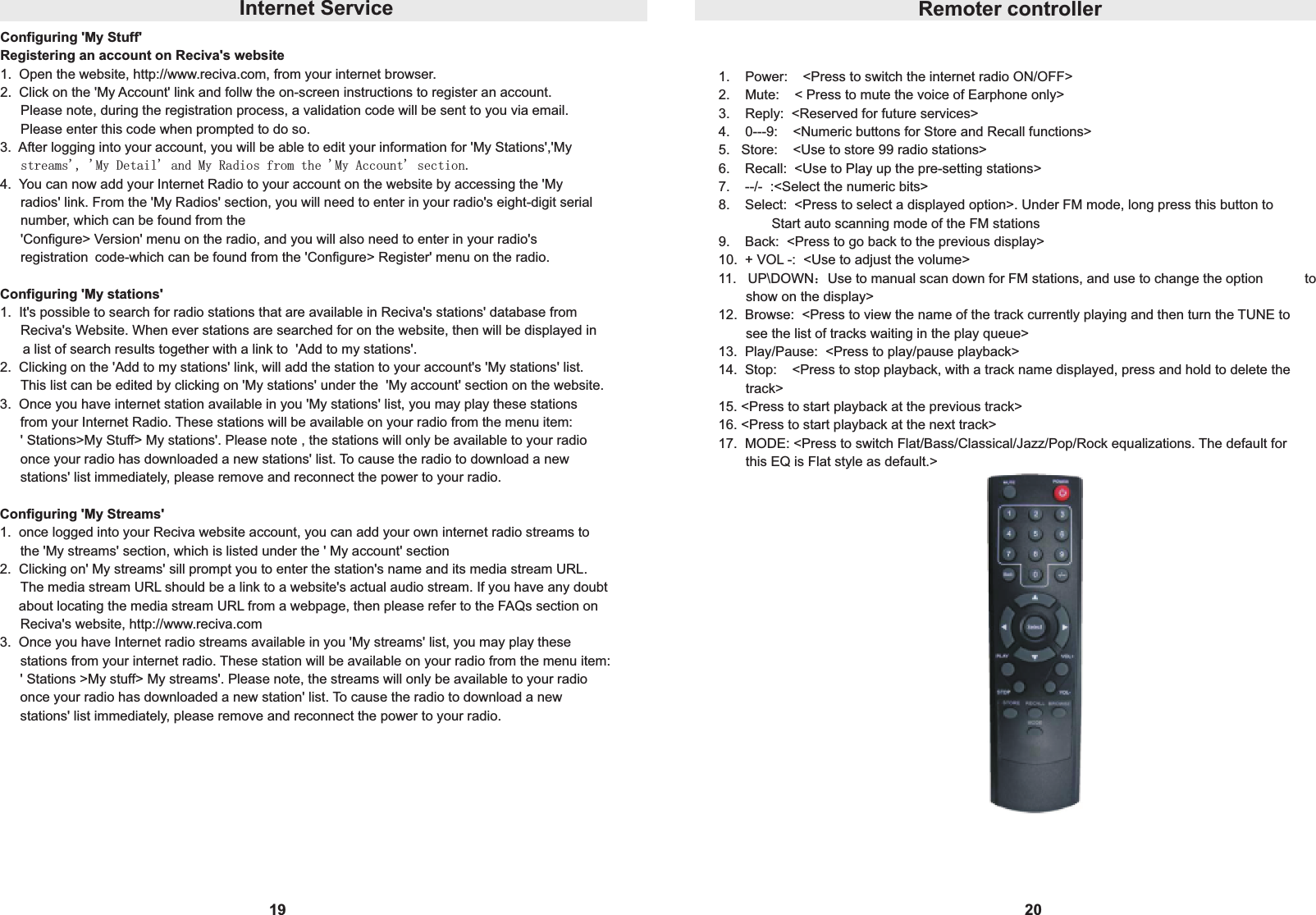 19Configuring 'My Stuff'Registering an account on Reciva's website1.  Open the website, http://www.reciva.com, from your internet browser.2.  Click on the 'My Account' link and follw the on-screen instructions to register an account.  Please note, during the registration process, a validation code will be sent to you via email. Please enter this code when prompted to do so.3.  After logging into your account, you will be able to edit your information for 'My Stations','My  streams', 'My Detail' and My Radios from the 'My Account' section.4.  You can now add your Internet Radio to your account on the website by accessing the 'My  radios' link. From the 'My Radios' section, you will need to enter in your radio's eight-digit serial  number, which can be found from the 'Configure> Version' menu on the radio, and you will also need to enter in your radio's  registration code-which can be found from the 'Configure> Register' menu on the radio.Configuring 'My stations'1.  It's possible to search for radio stations that are available in Reciva's stations' database from  Reciva's Website. When ever stations are searched for on the website, then will be displayed in      a list of search results together with a link to  'Add to my stations'.2.  Clicking on the 'Add to my stations' link, will add the station to your account's 'My stations' list.  This list can be edited by clicking on 'My stations' under the  'My account' section on the website.3.  Once you have internet station available in you 'My stations' list, you may play these stations  from your Internet Radio. These stations will be available on your radio from the menu item: ' Stations>My Stuff> My stations'. Please note , the stations will only be available to your radio  once your radio has downloaded a new stations' list. To cause the radio to download a new  stations' list immediately, please remove and reconnect the power to your radio.Configuring 'My Streams'1.  once logged into your Reciva website account, you can add your own internet radio streams to the 'My streams' section, which is listed under the ' My account' section2.  Clicking on' My streams' sill prompt you to enter the station's name and its media stream URL.  The media stream URL should be a link to a website's actual audio stream. If you have any doubt     about locating the media stream URL from a webpage, then please refer to the FAQs section on  Reciva's website, http://www.reciva.com3.  Once you have Internet radio streams available in you 'My streams' list, you may play these  stations from your internet radio. These station will be available on your radio from the menu item: ' Stations >My stuff> My streams'. Please note, the streams will only be available to your radio  once your radio has downloaded a new station' list. To cause the radio to download a new  stations' list immediately, please remove and reconnect the power to your radio.Internet Service20Remoter controller1.    Power:    <Press to switch the internet radio ON/OFF>2.    Mute:    < Press to mute the voice of Earphone only>3.    Reply:  <Reserved for future services>4.    0---9:    <Numeric buttons for Store and Recall functions>5.   Store:    <Use to store 99 radio stations>6.    Recall:  <Use to Play up the pre-setting stations>7.    --/-  :<Select the numeric bits>8.    Select:  <Press to select a displayed option>. Under FM mode, long press this button to               Start auto scanning mode of the FM stations9.    Back:  <Press to go back to the previous display>10.  + VOL -:  <Use to adjust the volume>11.   UP\DOWN：Use to manual scan down for FM stations, and use to change the option       show on the display>12.  Browse:  <Press to view the name of the track currently playing and then turn the TUNE to     see the list of tracks waiting in the play queue>13.  Play/Pause:  <Press to play/pause playback>14.  Stop:    <Press to stop playback, with a track name displayed, press and hold to delete the     track>15. <Press to start playback at the previous track>16. <Press to start playback at the next track>17.  MODE: <Press to switch Flat/Bass/Classical/Jazz/Pop/Rock equalizations. The default for     this EQ is Flat style as default.>to 