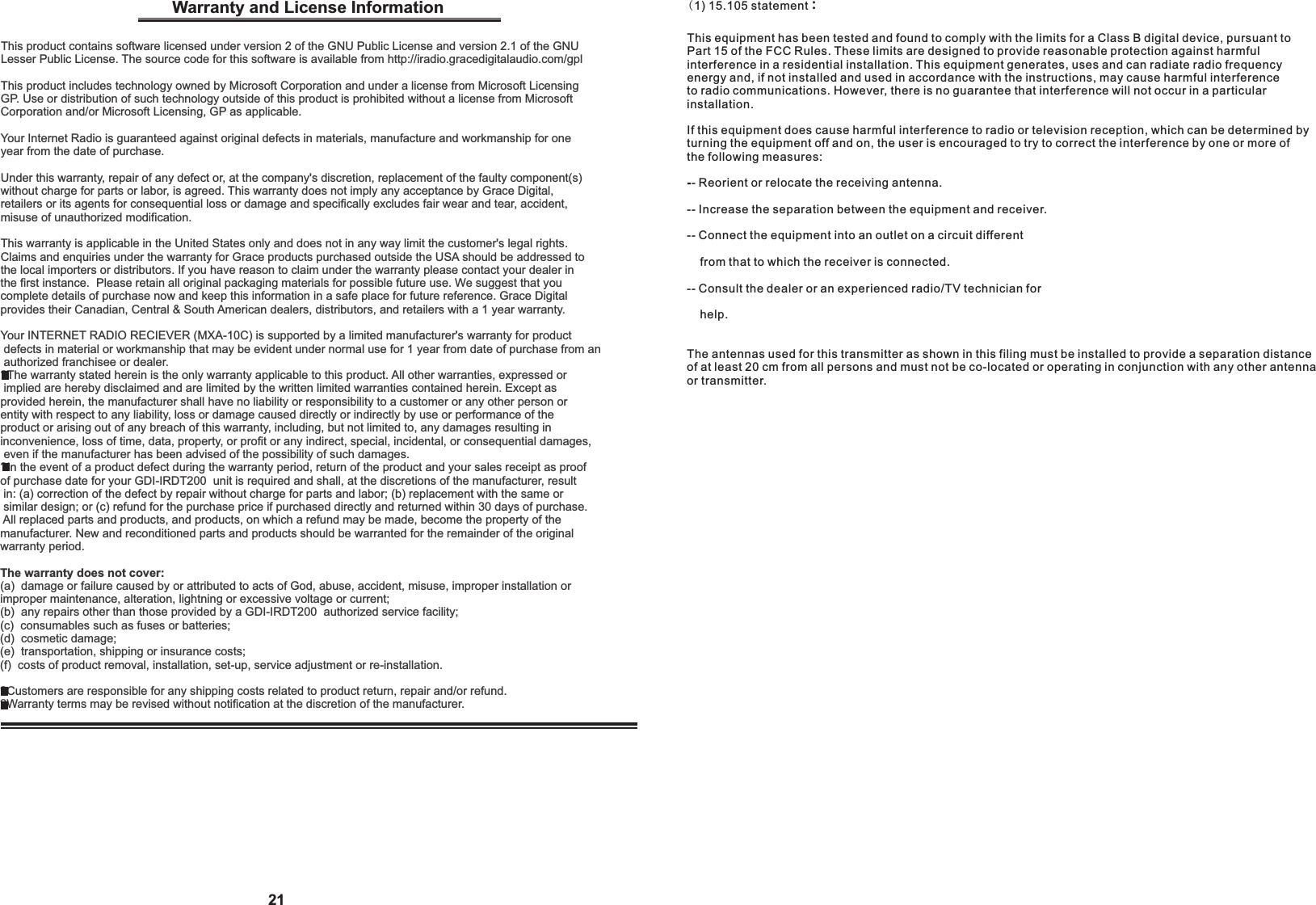 (1) 15.105 statement： This equipment has been tested and found to comply with the limits for a Class B digital device, pursuant to Part 15 of the FCC Rules. These limits are designed to provide reasonable protection against harmfulinterference in a residential installation. This equipment generates, uses and can radiate radio frequency energy and, if not installed and used in accordance with the instructions, may cause harmful interferenceto radio communications. However, there is no guarantee that interference will not occur in a particularinstallation.If this equipment does cause harmful interference to radio or television reception, which can be determined byturning the equipment off and on, the user is encouraged to try to correct the interference by one or more of the following measures:-- Reorient or relocate the receiving antenna.-- Increase the separation between the equipment and receiver.-- Connect the equipment into an outlet on a circuit different    from that to which the receiver is connected.-- Consult the dealer or an experienced radio/TV technician for    help.The antennas used for this transmitter as shown in this filing must be installed to provide a separation distance of at least 20 cm from all persons and must not be co-located or operating in conjunction with any other antenna or transmitter.21Warranty and License Information This product contains software licensed under version 2 of the GNU Public License and version 2.1 of the GNU Lesser Public License. The source code for this software is available from http://iradio.gracedigitalaudio.com/gplThis product includes technology owned by Microsoft Corporation and under a license from Microsoft Licensing GP. Use or distribution of such technology outside of this product is prohibited without a license from Microsoft Corporation and/or Microsoft Licensing, GP as applicable.Your Internet Radio is guaranteed against original defects in materials, manufacture and workmanship for one year from the date of purchase.Under this warranty, repair of any defect or, at the company's discretion, replacement of the faulty component(s) without charge for parts or labor, is agreed. This warranty does not imply any acceptance by Grace Digital, retailers or its agents for consequential loss or damage and specifically excludes fair wear and tear, accident, misuse of unauthorized modification.This warranty is applicable in the United States only and does not in any way limit the customer's legal rights. Claims and enquiries under the warranty for Grace products purchased outside the USA should be addressed to the local importers or distributors. If you have reason to claim under the warranty please contact your dealer in the first instance.  Please retain all original packaging materials for possible future use. We suggest that you complete details of purchase now and keep this information in a safe place for future reference. Grace Digital provides their Canadian, Central &amp; South American dealers, distributors, and retailers with a 1 year warranty.Your INTERNET RADIO RECIEVER (MXA-10C) is supported by a limited manufacturer's warranty for product defects in material or workmanship that may be evident under normal use for 1 year from date of purchase from an authorized franchisee or dealer.?The warranty stated herein is the only warranty applicable to this product. All other warranties, expressed or implied are hereby disclaimed and are limited by the written limited warranties contained herein. Except as provided herein, the manufacturer shall have no liability or responsibility to a customer or any other person or entity with respect to any liability, loss or damage caused directly or indirectly by use or performance of the product or arising out of any breach of this warranty, including, but not limited to, any damages resulting in inconvenience, loss of time, data, property, or profit or any indirect, special, incidental, or consequential damages, even if the manufacturer has been advised of the possibility of such damages.  ?In the event of a product defect during the warranty period, return of the product and your sales receipt as proof of purchase date for your GDI-IRDT200  unit is required and shall, at the discretions of the manufacturer, result in: (a) correction of the defect by repair without charge for parts and labor; (b) replacement with the same or similar design; or (c) refund for the purchase price if purchased directly and returned within 30 days of purchase. All replaced parts and products, and products, on which a refund may be made, become the property of the manufacturer. New and reconditioned parts and products should be warranted for the remainder of the original warranty period.The warranty does not cover:(a)  damage or failure caused by or attributed to acts of God, abuse, accident, misuse, improper installation or improper maintenance, alteration, lightning or excessive voltage or current;(b)  any repairs other than those provided by a GDI-IRDT200  authorized service facility; (c)  consumables such as fuses or batteries; (d)  cosmetic damage; (e)  transportation, shipping or insurance costs; (f)  costs of product removal, installation, set-up, service adjustment or re-installation.?Customers are responsible for any shipping costs related to product return, repair and/or refund. ?Warranty terms may be revised without notification at the discretion of the manufacturer.