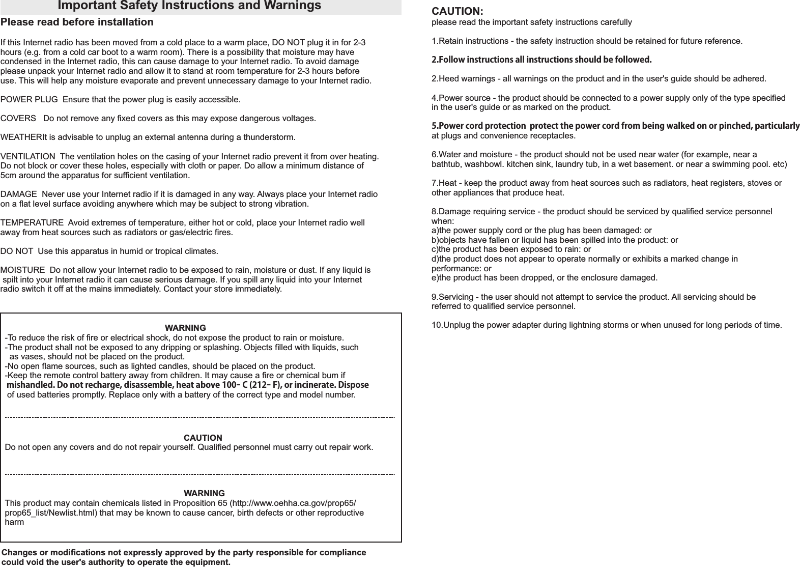 Important Safety Instructions and WarningsPlease read before installation If this Internet radio has been moved from a cold place to a warm place, DO NOT plug it in for 2-3 hours (e.g. from a cold car boot to a warm room). There is a possibility that moisture may have condensed in the Internet radio, this can cause damage to your Internet radio. To avoid damage please unpack your Internet radio and allow it to stand at room temperature for 2-3 hours before use. This will help any moisture evaporate and prevent unnecessary damage to your Internet radio.POWER PLUG  Ensure that the power plug is easily accessible. COVERS   Do not remove any fixed covers as this may expose dangerous voltages.WEATHERIt is advisable to unplug an external antenna during a thunderstorm. VENTILATION  The ventilation holes on the casing of your Internet radio prevent it from over heating. Do not block or cover these holes, especially with cloth or paper. Do allow a minimum distance of 5cm around the apparatus for sufficient ventilation. DAMAGE  Never use your Internet radio if it is damaged in any way. Always place your Internet radioon a flat level surface avoiding anywhere which may be subject to strong vibration.TEMPERATURE  Avoid extremes of temperature, either hot or cold, place your Internet radio well away from heat sources such as radiators or gas/electric fires.DO NOT  Use this apparatus in humid or tropical climates.MOISTURE  Do not allow your Internet radio to be exposed to rain, moisture or dust. If any liquid is spilt into your Internet radio it can cause serious damage. If you spill any liquid into your Internet radio switch it off at the mains immediately. Contact your store immediately.                                                                    WARNING-To reduce the risk of fire or electrical shock, do not expose the product to rain or moisture.-The product shall not be exposed to any dripping or splashing. Objects filled with liquids, such   as vases, should not be placed on the product.-No open flame sources, such as lighted candles, should be placed on the product.-Keep the remote control battery away from children. It may cause a fire or chemical bum if  mishandled. Do not recharge, disassemble, heat above 100ｰ C (212ｰ F), or incinerate. Dispose  of used batteries promptly. Replace only with a battery of the correct type and model number.CAUTIONDo not open any covers and do not repair yourself. Qualified personnel must carry out repair work.                                                                            WARNINGThis product may contain chemicals listed in Proposition 65 (http://www.oehha.ca.gov/prop65/prop65_list/Newlist.html) that may be known to cause cancer, birth defects or other reproductive harm  CAUTION: please read the important safety instructions carefully 1.Retain instructions - the safety instruction should be retained for future reference.2.Follow instructions all instructions should be followed.2.Heed warnings - all warnings on the product and in the user's guide should be adhered. 4.Power source - the product should be connected to a power supply only of the type specified in the user's guide or as marked on the product.5.Power cord protection  protect the power cord from being walked on or pinched, particularly at plugs and convenience receptacles.6.Water and moisture - the product should not be used near water (for example, near a bathtub, washbowl. kitchen sink, laundry tub, in a wet basement. or near a swimming pool. etc)7.Heat - keep the product away from heat sources such as radiators, heat registers, stoves or other appliances that produce heat.8.Damage requiring service - the product should be serviced by qualified service personnel when: a)the power supply cord or the plug has been damaged: or b)objects have fallen or liquid has been spilled into the product: or c)the product has been exposed to rain: or d)the product does not appear to operate normally or exhibits a marked change in performance: or e)the product has been dropped, or the enclosure damaged. 9.Servicing - the user should not attempt to service the product. All servicing should be referred to qualified service personnel. 10.Unplug the power adapter during lightning storms or when unused for long periods of time. Changes or modifications not expressly approved by the party responsible for compliance could void the user's authority to operate the equipment.
