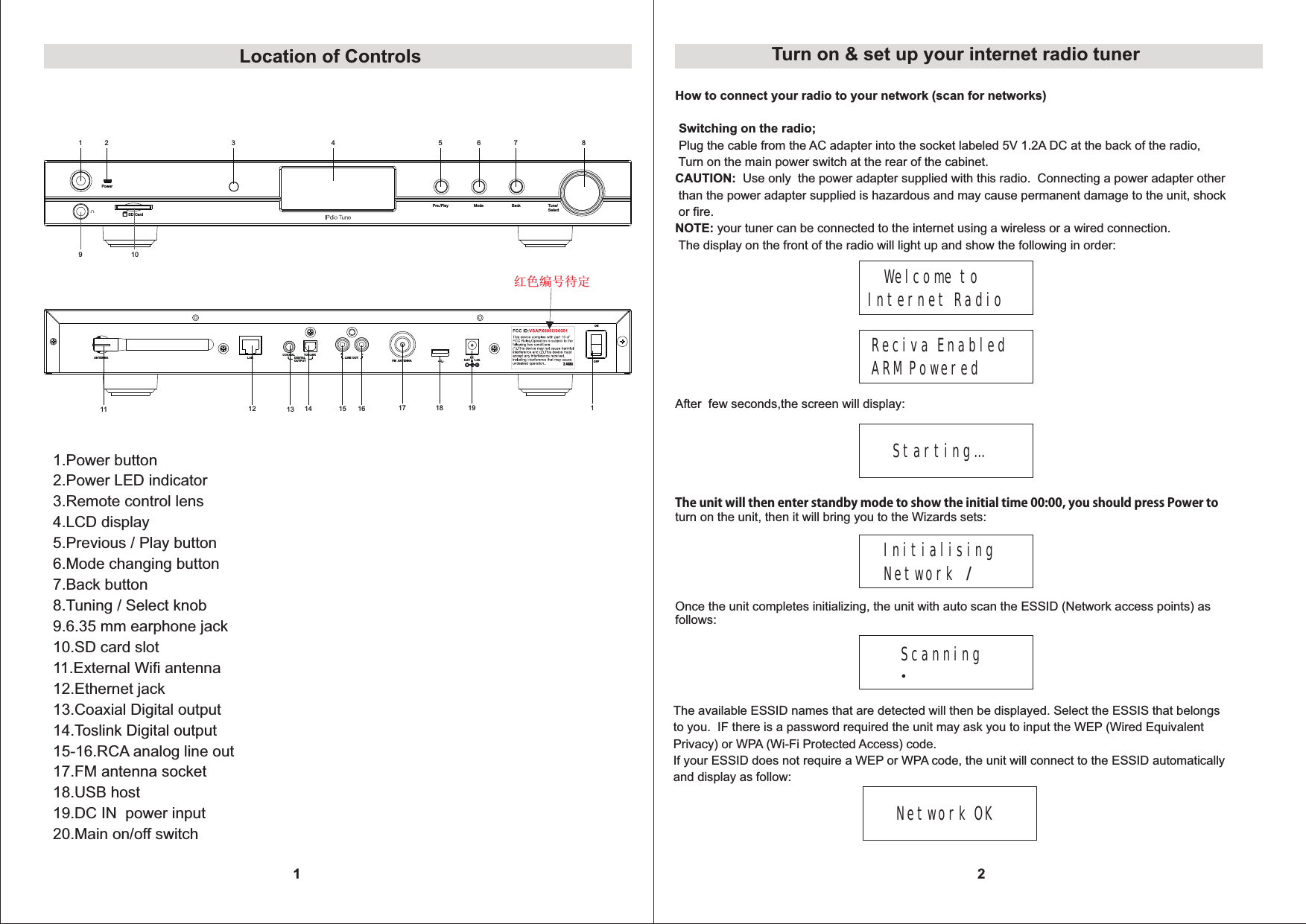 31Pre./Play Mode BackPowerTune/ SelectSD Card1 4 5 6 7 89 102RLLINE OUTCOAXIAL TOSLINKDIGITAL OUTPUTLAN FM ANTENNAONOFFANTENNA 5.0V     1.0A 11 12 13 14 15 16 17 18 19 11.Power button2.Power LED indicator3.Remote control lens4.LCD display5.Previous / Play button6.Mode changing button7.Back button8.Tuning / Select knob9.6.35 mm earphone jack10.SD card slot11.External Wifi antenna12.Ethernet jack13.Coaxial Digital output14.Toslink Digital output15-16.RCA analog line out17.FM antenna socket18.USB host 19.DC IN  power input20.Main on/off switchLocation of Controls2Turn on &amp; set up your internet radio tunerHow to connect your radio to your network (scan for networks) Switching on the radio; Plug the cable from the AC adapter into the socket labeled 5V 1.2A DC at the back of the radio,  Turn on the main power switch at the rear of the cabinet.CAUTION:  Use only  the power adapter supplied with this radio.  Connecting a power adapter other than the power adapter supplied is hazardous and may cause permanent damage to the unit, shock or fire.NOTE: your tuner can be connected to the internet using a wireless or a wired connection.  The display on the front of the radio will light up and show the following in order:   Welcome to Internet RadioReciva Enabled ARM PoweredAfter  few seconds,the screen will display:Starting&hellip;The unit will then enter standby mode to show the initial time 00:00, you should press Power toturn on the unit, then it will bring you to the Wizards sets:Initialising Network /Scanning .Once the unit completes initializing, the unit with auto scan the ESSID (Network access points) as follows:The available ESSID names that are detected will then be displayed. Select the ESSIS that belongsto you.  IF there is a password required the unit may ask you to input the WEP (Wired Equivalent Privacy) or WPA (Wi-Fi Protected Access) code.If your ESSID does not require a WEP or WPA code, the unit will connect to the ESSID automatically and display as follow:Network OK 红色编号待定