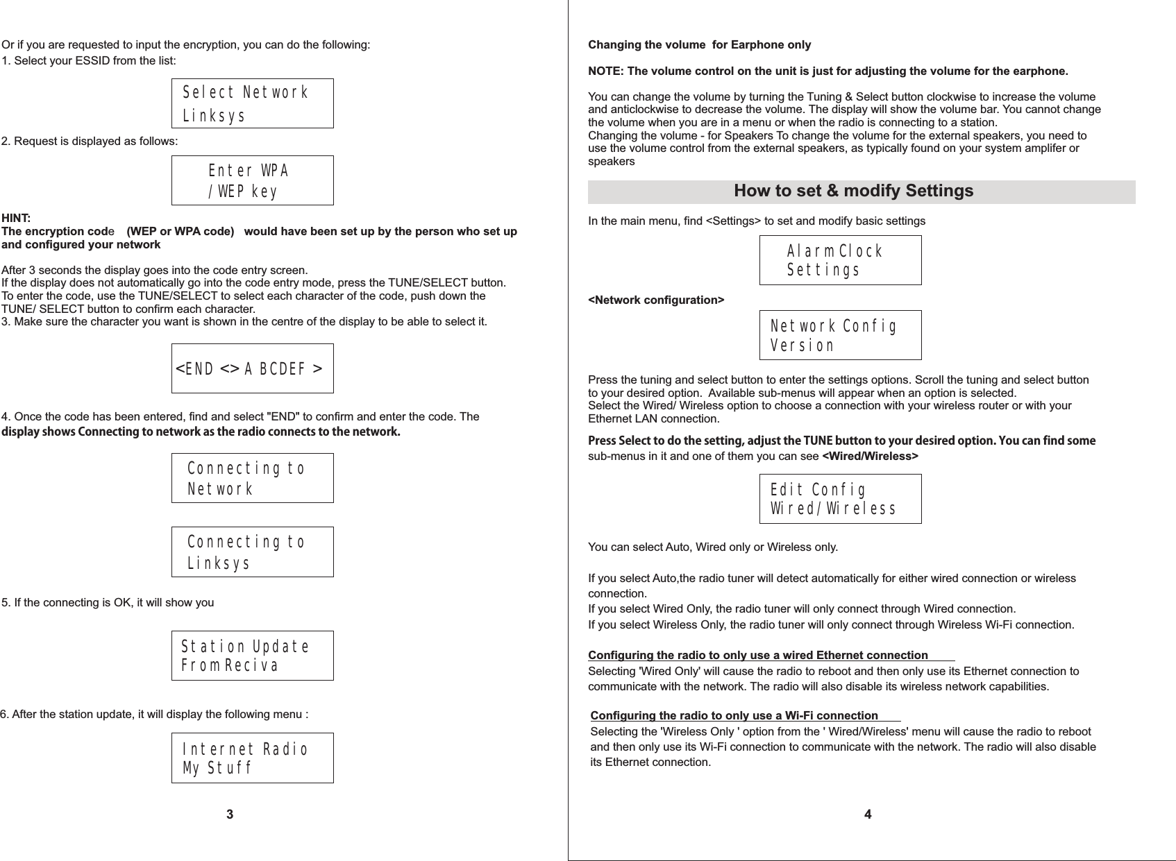 3Or if you are requested to input the encryption, you can do the following:1. Select your ESSID from the list:Select Network Linksys2. Request is displayed as follows:Enter WPA/WEP keyHINT:The encryption code   would have been set up by the person who set up and configured your networkAfter 3 seconds the display goes into the code entry screen. If the display does not automatically go into the code entry mode, press the TUNE/SELECT button. To enter the code, use the TUNE/SELECT to select each character of the code, push down the TUNE/ SELECT button to confirm each character.3. Make sure the character you want is shown in the centre of the display to be able to select it.(WEP or WPA code)<END <> A BCDEF >4. Once the code has been entered, find and select "END" to confirm and enter the code. The display shows Connecting to network as the radio connects to the network.Connecting to NetworkConnecting to Linksys5. If the connecting is OK, it will show you 4Station Update From Reciva 6. After the station update, it will display the following menu :Internet RadioMy StuffChanging the volume  for Earphone onlyNOTE: The volume control on the unit is just for adjusting the volume for the earphone. You can change the volume by turning the Tuning &amp; Select button clockwise to increase the volumeand anticlockwise to decrease the volume. The display will show the volume bar. You cannot change the volume when you are in a menu or when the radio is connecting to a station.Changing the volume - for Speakers To change the volume for the external speakers, you need touse the volume control from the external speakers, as typically found on your system amplifer or speakers                        Alarm ClockSettings<Network configuration>Network ConfigVersionPress Select to do the setting, adjust the TUNE button to your desired option. You can find some sub-menus in it and one of them you can see <Wired/Wireless>Edit ConfigWired/WirelessYou can select Auto, Wired only or Wireless only.If you select Auto,the radio tuner will detect automatically for either wired connection or wireless connection.If you select Wired Only, the radio tuner will only connect through Wired connection. If you select Wireless Only, the radio tuner will only connect through Wireless Wi-Fi connection.Configuring the radio to only use a wired Ethernet connectionSelecting 'Wired Only' will cause the radio to reboot and then only use its Ethernet connection tocommunicate with the network. The radio will also disable its wireless network capabilities.Press the tuning and select button to enter the settings options. Scroll the tuning and select button to your desired option.  Available sub-menus will appear when an option is selected. Select the Wired/ Wireless option to choose a connection with your wireless router or with your Ethernet LAN connection.How to set &amp; modify SettingsIn the main menu, find <Settings> to set and modify basic settingsConfiguring the radio to only use a Wi-Fi connectionSelecting the 'Wireless Only ' option from the ' Wired/Wireless' menu will cause the radio to reboot and then only use its Wi-Fi connection to communicate with the network. The radio will also disableits Ethernet connection.