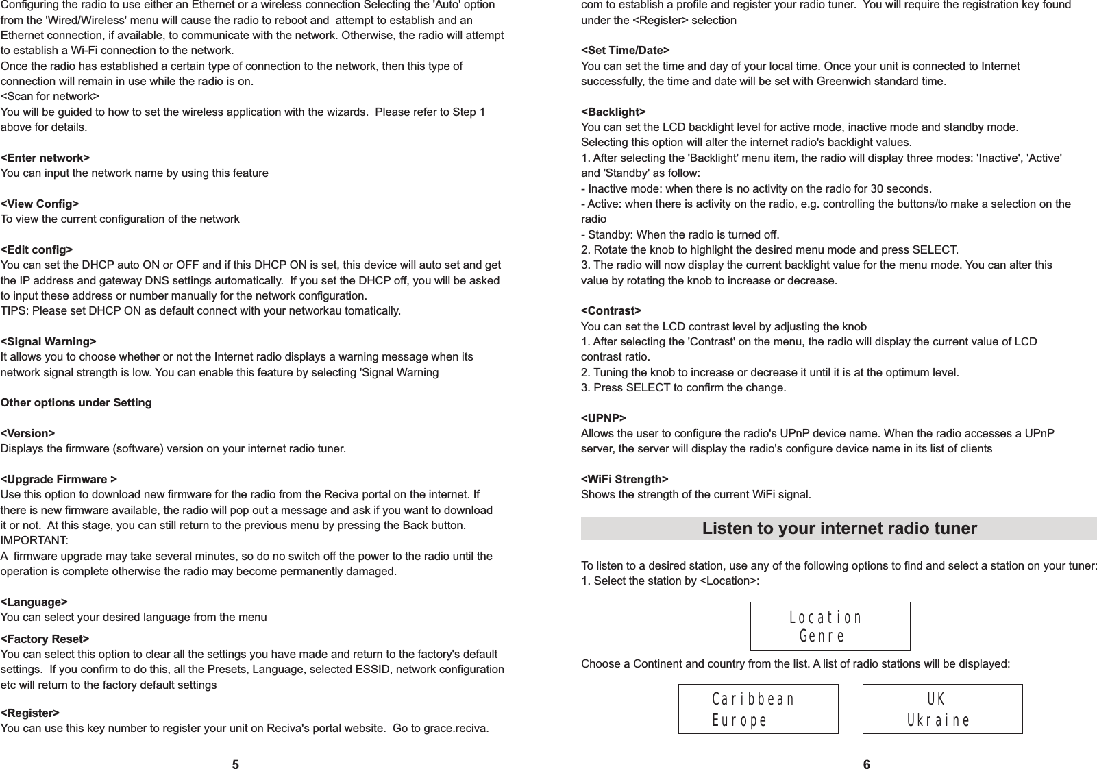 Configuring the radio to use either an Ethernet or a wireless connection Selecting the 'Auto' optionfrom the 'Wired/Wireless' menu will cause the radio to reboot and  attempt to establish and an Ethernet connection, if available, to communicate with the network. Otherwise, the radio will attemptto establish a Wi-Fi connection to the network.Once the radio has established a certain type of connection to the network, then this type of connection will remain in use while the radio is on.<Scan for network>You will be guided to how to set the wireless application with the wizards.  Please refer to Step 1 above for details.<Enter network>You can input the network name by using this feature<View Config>To view the current configuration of the network<Edit config> You can set the DHCP auto ON or OFF and if this DHCP ON is set, this device will auto set and get the IP address and gateway DNS settings automatically.  If you set the DHCP off, you will be asked to input these address or number manually for the network configuration.TIPS: Please set DHCP ON as default connect with your networkau tomatically.<Signal Warning>It allows you to choose whether or not the Internet radio displays a warning message when its network signal strength is low. You can enable this feature by selecting 'Signal WarningOther options under Setting<Version>Displays the firmware (software) version on your internet radio tuner.  <Upgrade Firmware >Use this option to download new firmware for the radio from the Reciva portal on the internet. If there is new firmware available, the radio will pop out a message and ask if you want to download it or not.  At this stage, you can still return to the previous menu by pressing the Back button.IMPORTANT:A  firmware upgrade may take several minutes, so do no switch off the power to the radio until the operation is complete otherwise the radio may become permanently damaged.<Language>You can select your desired language from the menu5 6com to establish a profile and register your radio tuner.  You will require the registration key foundunder the <Register> selection<Set Time/Date>You can set the time and day of your local time. Once your unit is connected to Internet successfully, the time and date will be set with Greenwich standard time.<Backlight>You can set the LCD backlight level for active mode, inactive mode and standby mode.Selecting this option will alter the internet radio's backlight values.1. After selecting the 'Backlight' menu item, the radio will display three modes: 'Inactive', 'Active' and 'Standby' as follow:- Inactive mode: when there is no activity on the radio for 30 seconds.- Active: when there is activity on the radio, e.g. controlling the buttons/to make a selection on the radio- Standby: When the radio is turned off. 2. Rotate the knob to highlight the desired menu mode and press SELECT.3. The radio will now display the current backlight value for the menu mode. You can alter thisvalue by rotating the knob to increase or decrease.<Contrast>You can set the LCD contrast level by adjusting the knob1. After selecting the 'Contrast' on the menu, the radio will display the current value of LCD contrast ratio.2. Tuning the knob to increase or decrease it until it is at the optimum level.3. Press SELECT to confirm the change.<UPNP>Allows the user to configure the radio's UPnP device name. When the radio accesses a UPnP server, the server will display the radio's configure device name in its list of clients<WiFi Strength>Shows the strength of the current WiFi signal. Location  GenreTo listen to a desired station, use any of the following options to find and select a station on your tuner:1. Select the station by <Location>:Listen to your internet radio tuner<Factory Reset>You can select this option to clear all the settings you have made and return to the factory's default settings.  If you confirm to do this, all the Presets, Language, selected ESSID, network configuration etc will return to the factory default settings<Register>You can use this key number to register your unit on Reciva's portal website.  Go to grace.reciva.Choose a Continent and country from the list. A list of radio stations will be displayed:CaribbeanEurope UK  Ukraine
