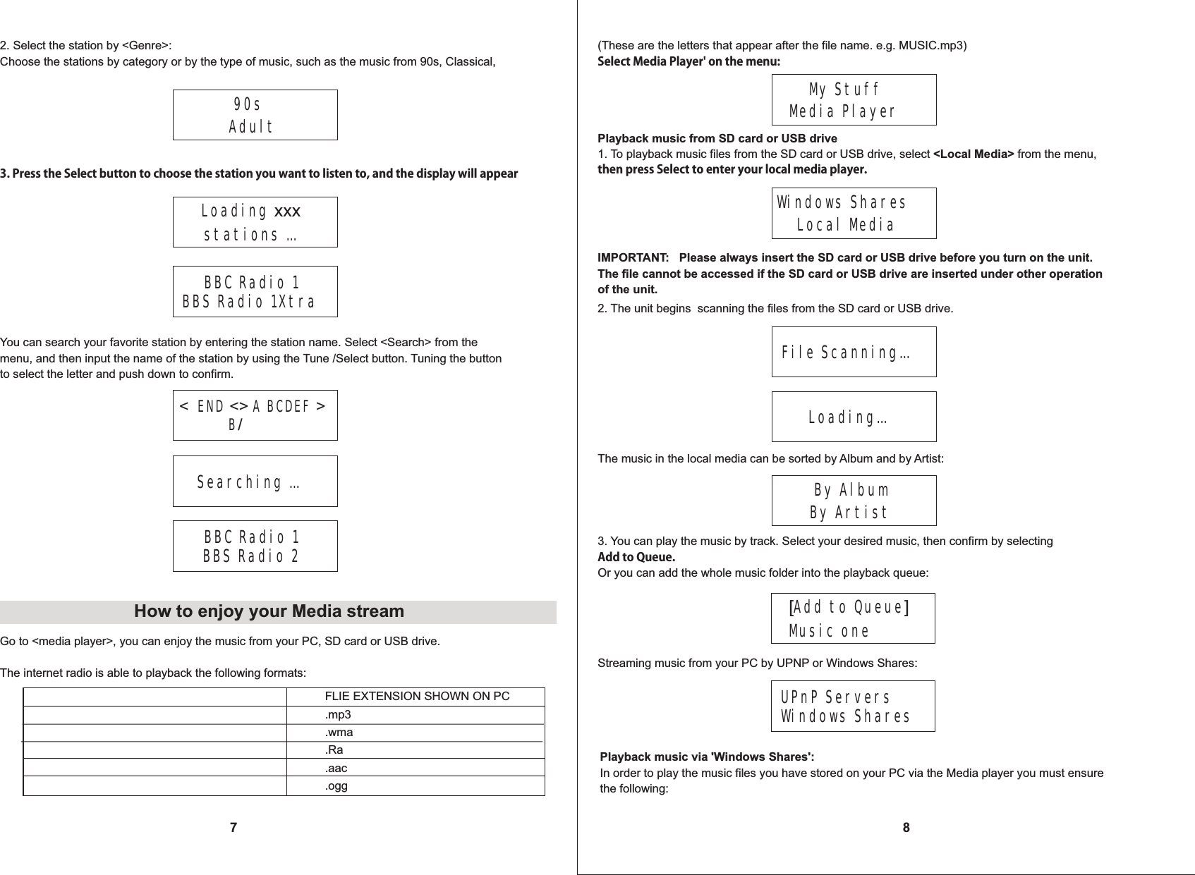 72. Select the station by <Genre>:Choose the stations by category or by the type of music, such as the music from 90s, Classical, 90s  Adult3. Press the Select button to choose the station you want to listen to, and the display will appear Loading xxx stations &hellip;BBC Radio 1BBS Radio 1XtraYou can search your favorite station by entering the station name. Select <Search> from the menu, and then input the name of the station by using the Tune /Select button. Tuning the button to select the letter and push down to confirm. Searching &hellip;BBC Radio 1BBS Radio 2<  END <> A BCDEF >           B/8How to enjoy your Media stream(These are the letters that appear after the file name. e.g. MUSIC.mp3)Select Media Player' on the menu:My StuffMedia PlayerPlayback music from SD card or USB drive1. To playback music files from the SD card or USB drive, select <Local Media> from the menu, then press Select to enter your local media player.Windows Shares Local Media2. The unit begins  scanning the files from the SD card or USB drive. File Scanning&hellip;Loading&hellip;The music in the local media can be sorted by Album and by Artist:By AlbumBy ArtistIMPORTANT:   Please always insert the SD card or USB drive before you turn on the unit. The file cannot be accessed if the SD card or USB drive are inserted under other operationof the unit.Go to <media player>, you can enjoy the music from your PC, SD card or USB drive.The internet radio is able to playback the following formats:FLIE EXTENSION SHOWN ON PC.mp3.wma.Ra.aac.ogg3. You can play the music by track. Select your desired music, then confirm by selecting Add to Queue. Or you can add the whole music folder into the playback queue:[Add to Queue]Music oneStreaming music from your PC by UPNP or Windows Shares:UPnP ServersWindows SharesPlayback music via 'Windows Shares':In order to play the music files you have stored on your PC via the Media player you must ensure the following: