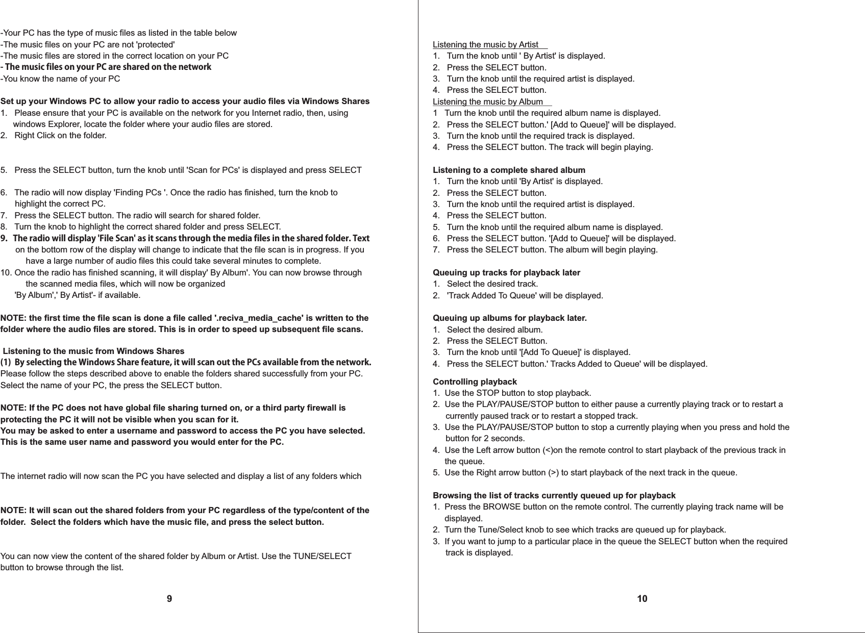 9-Your PC has the type of music files as listed in the table below-The music files on your PC are not 'protected'-The music files are stored in the correct location on your PC- The music files on your PC are shared on the network-You know the name of your PCSet up your Windows PC to allow your radio to access your audio files via Windows Shares1.   Please ensure that your PC is available on the network for you Internet radio, then, using  windows Explorer, locate the folder where your audio files are stored.2.   Right Click on the folder.5.   Press the SELECT button, turn the knob until 'Scan for PCs' is displayed and press SELECT 6.   The radio will now display 'Finding PCs '. Once the radio has finished, turn the knob to highlight the correct PC.7.   Press the SELECT button. The radio will search for shared folder.8.   Turn the knob to highlight the correct shared folder and press SELECT.9.   The radio will display 'File Scan' as it scans through the media files in the shared folder. Text   on the bottom row of the display will change to indicate that the file scan is in progress. If you   have a large number of audio files this could take several minutes to complete.10. Once the radio has finished scanning, it will display' By Album'. You can now browse through   the scanned media files, which will now be organized         'By Album',' By Artist'- if available.NOTE: the first time the file scan is done a file called '.reciva_media_cache' is written to the folder where the audio files are stored. This is in order to speed up subsequent file scans.10Listening the music by Artist1.   Turn the knob until ' By Artist' is displayed.2.   Press the SELECT button.3.   Turn the knob until the required artist is displayed.4.   Press the SELECT button.Listening the music by Album1   Turn the knob until the required album name is displayed.2.   Press the SELECT button.' [Add to Queue]' will be displayed.3.   Turn the knob until the required track is displayed.4.   Press the SELECT button. The track will begin playing.Listening to a complete shared album1.   Turn the knob until 'By Artist' is displayed.2.   Press the SELECT button.3.   Turn the knob until the required artist is displayed.4.   Press the SELECT button.5.   Turn the knob until the required album name is displayed.6.   Press the SELECT button. '[Add to Queue]' will be displayed.7.   Press the SELECT button. The album will begin playing.Queuing up tracks for playback later1.   Select the desired track.2.   'Track Added To Queue' will be displayed.Queuing up albums for playback later.1.   Select the desired album.2.   Press the SELECT Button.3.   Turn the knob until '[Add To Queue]' is displayed.4.   Press the SELECT button.' Tracks Added to Queue' will be displayed. Listening to the music from Windows Shares(1)  By selecting the Windows Share feature, it will scan out the PCs available from the network.  Please follow the steps described above to enable the folders shared successfully from your PC. Select the name of your PC, the press the SELECT button. NOTE: If the PC does not have global file sharing turned on, or a third party firewall is protecting the PC it will not be visible when you scan for it.You may be asked to enter a username and password to access the PC you have selected. This is the same user name and password you would enter for the PC. The internet radio will now scan the PC you have selected and display a list of any folders which NOTE: It will scan out the shared folders from your PC regardless of the type/content of thefolder.  Select the folders which have the music file, and press the select button.You can now view the content of the shared folder by Album or Artist. Use the TUNE/SELECT button to browse through the list.Controlling playback1.  Use the STOP button to stop playback.2.  Use the PLAY/PAUSE/STOP button to either pause a currently playing track or to restart a  currently paused track or to restart a stopped track.3.  Use the PLAY/PAUSE/STOP button to stop a currently playing when you press and hold the  button for 2 seconds.4.  Use the Left arrow button (<)on the remote control to start playback of the previous track in     the queue.5.  Use the Right arrow button (>) to start playback of the next track in the queue.Browsing the list of tracks currently queued up for playback1.  Press the BROWSE button on the remote control. The currently playing track name will be     displayed.2.  Turn the Tune/Select knob to see which tracks are queued up for playback.3.  If you want to jump to a particular place in the queue the SELECT button when the required  track is displayed.