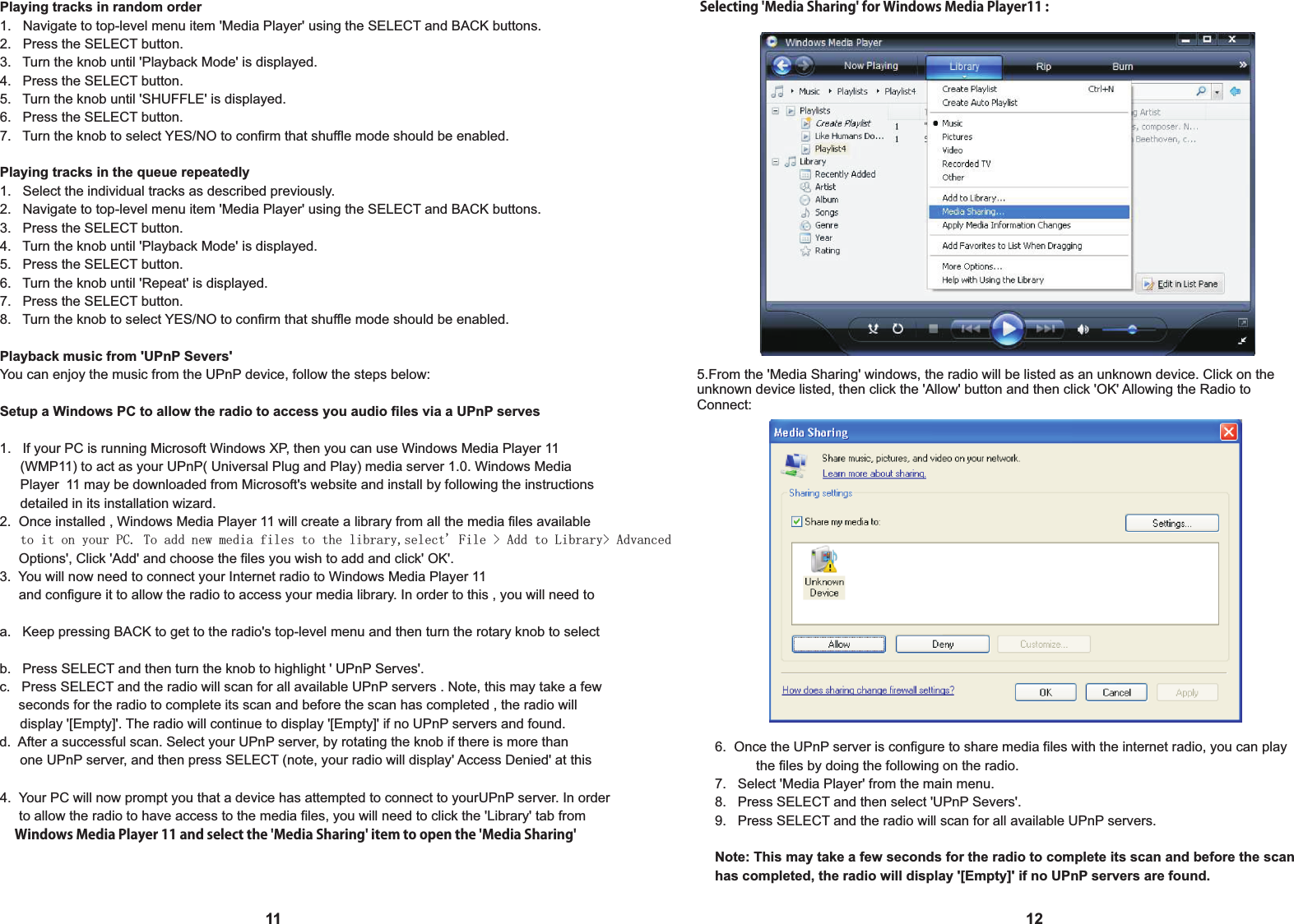 Playing tracks in random order1.   Navigate to top-level menu item 'Media Player' using the SELECT and BACK buttons.2.   Press the SELECT button.3.   Turn the knob until 'Playback Mode' is displayed.4.   Press the SELECT button.5.   Turn the knob until 'SHUFFLE' is displayed.6.   Press the SELECT button.7.   Turn the knob to select YES/NO to confirm that shuffle mode should be enabled.Playing tracks in the queue repeatedly1.   Select the individual tracks as described previously.2.   Navigate to top-level menu item 'Media Player' using the SELECT and BACK buttons.3.   Press the SELECT button.4.   Turn the knob until 'Playback Mode' is displayed.5.   Press the SELECT button.6.   Turn the knob until 'Repeat' is displayed.7.   Press the SELECT button.8.   Turn the knob to select YES/NO to confirm that shuffle mode should be enabled.Playback music from 'UPnP Severs' You can enjoy the music from the UPnP device, follow the steps below:Setup a Windows PC to allow the radio to access you audio files via a UPnP serves1.   If your PC is running Microsoft Windows XP, then you can use Windows Media Player 11 (WMP11) to act as your UPnP( Universal Plug and Play) media server 1.0. Windows Media  Player 11 may be downloaded from Microsoft's website and install by following the instructions    detailed in its installation wizard.2.  Once installed , Windows Media Player 11 will create a library from all the media files available  to it on your PC. To add new media files to the library,select' File > Add to Library> Advanced      Options', Click 'Add' and choose the files you wish to add and click' OK'.3.  You will now need to connect your Internet radio to Windows Media Player 11     and configure it to allow the radio to access your media library. In order to this , you will need to a.   Keep pressing BACK to get to the radio's top-level menu and then turn the rotary knob to select b.   Press SELECT and then turn the knob to highlight ' UPnP Serves'.c.   Press SELECT and the radio will scan for all available UPnP servers . Note, this may take a few      seconds for the radio to complete its scan and before the scan has completed , the radio will  display '[Empty]'. The radio will continue to display '[Empty]' if no UPnP servers and found.d.  After a successful scan. Select your UPnP server, by rotating the knob if there is more than  one UPnP server, and then press SELECT (note, your radio will display' Access Denied' at this 114.  Your PC will now prompt you that a device has attempted to connect to yourUPnP server. In order     to allow the radio to have access to the media files, you will need to click the 'Library' tab from      Windows Media Player 11 and select the 'Media Sharing' item to open the 'Media Sharing' 125.From the 'Media Sharing' windows, the radio will be listed as an unknown device. Click on the unknown device listed, then click the 'Allow' button and then click 'OK' Allowing the Radio to Connect:Selecting 'Media Sharing' for Windows Media Player11 :6.  Once the UPnP server is configure to share media files with the internet radio, you can play   the files by doing the following on the radio.7.   Select 'Media Player' from the main menu.8.   Press SELECT and then select 'UPnP Severs'.9.   Press SELECT and the radio will scan for all available UPnP servers.  Note: This may take a few seconds for the radio to complete its scan and before the scan has completed, the radio will display '[Empty]' if no UPnP servers are found.