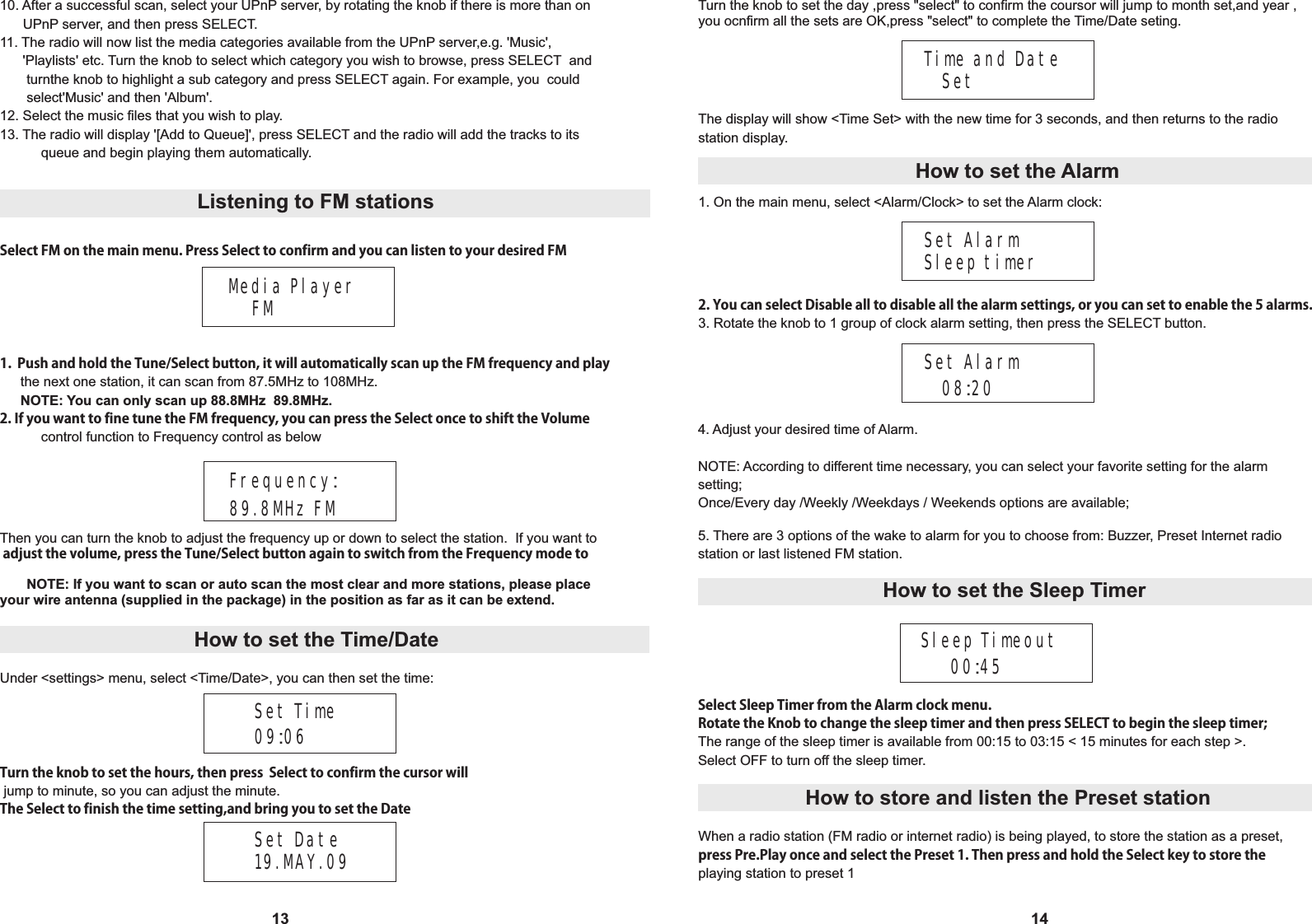 13Media Player    FM1.  Push and hold the Tune/Select button, it will automatically scan up the FM frequency and play  the next one station, it can scan from 87.5MHz to 108MHz.      NOTE: You can only scan up 88.8MHz  89.8MHz.2. If you want to fine tune the FM frequency, you can press the Select once to shift the Volume   control function to Frequency control as below14Frequency:89.8MHz FMThen you can turn the knob to adjust the frequency up or down to select the station.  If you want to adjust the volume, press the Tune/Select button again to switch from the Frequency mode to       NOTE: If you want to scan or auto scan the most clear and more stations, please place your wire antenna (supplied in the package) in the position as far as it can be extend. Set Time09:06Turn the knob to set the hours, then press  Select to confirm the cursor will jump to minute, so you can adjust the minute.The Select to finish the time setting,and bring you to set the DateTime and Date   SetThe display will show <Time Set> with the new time for 3 seconds, and then returns to the radio station display.Set Alarm Sleep timer2. You can select Disable all to disable all the alarm settings, or you can set to enable the 5 alarms.3. Rotate the knob to 1 group of clock alarm setting, then press the SELECT button.Set Alarm    08:20Select FM on the main menu. Press Select to confirm and you can listen to your desired FM Listening to FM stations How to set the Time/DateUnder <settings> menu, select <Time/Date>, you can then set the time:How to set the Alarm1. On the main menu, select <Alarm/Clock> to set the Alarm clock:Set Date19.MAY.09Turn the knob to set the day ,press "select" to confirm the coursor will jump to month set,and year ,you ocnfirm all the sets are OK,press "select" to complete the Time/Date seting.10. After a successful scan, select your UPnP server, by rotating the knob if there is more than on       UPnP server, and then press SELECT.11. The radio will now list the media categories available from the UPnP server,e.g. 'Music',      'Playlists' etc. Turn the knob to select which category you wish to browse, press SELECT  and       turnthe knob to highlight a sub category and press SELECT again. For example, you  could        select'Music' and then 'Album'.12. Select the music files that you wish to play.13. The radio will display '[Add to Queue]', press SELECT and the radio will add the tracks to its   queue and begin playing them automatically.5. There are 3 options of the wake to alarm for you to choose from: Buzzer, Preset Internet radio station or last listened FM station.Sleep Timeout     00:45Select Sleep Timer from the Alarm clock menu.  Rotate the Knob to change the sleep timer and then press SELECT to begin the sleep timer;The range of the sleep timer is available from 00:15 to 03:15 < 15 minutes for each step >.Select OFF to turn off the sleep timer.4. Adjust your desired time of Alarm.NOTE: According to different time necessary, you can select your favorite setting for the alarm setting;Once/Every day /Weekly /Weekdays / Weekends options are available; How to set the Sleep Timer When a radio station (FM radio or internet radio) is being played, to store the station as a preset,press Pre.Play once and select the Preset 1. Then press and hold the Select key to store the playing station to preset 1How to store and listen the Preset station