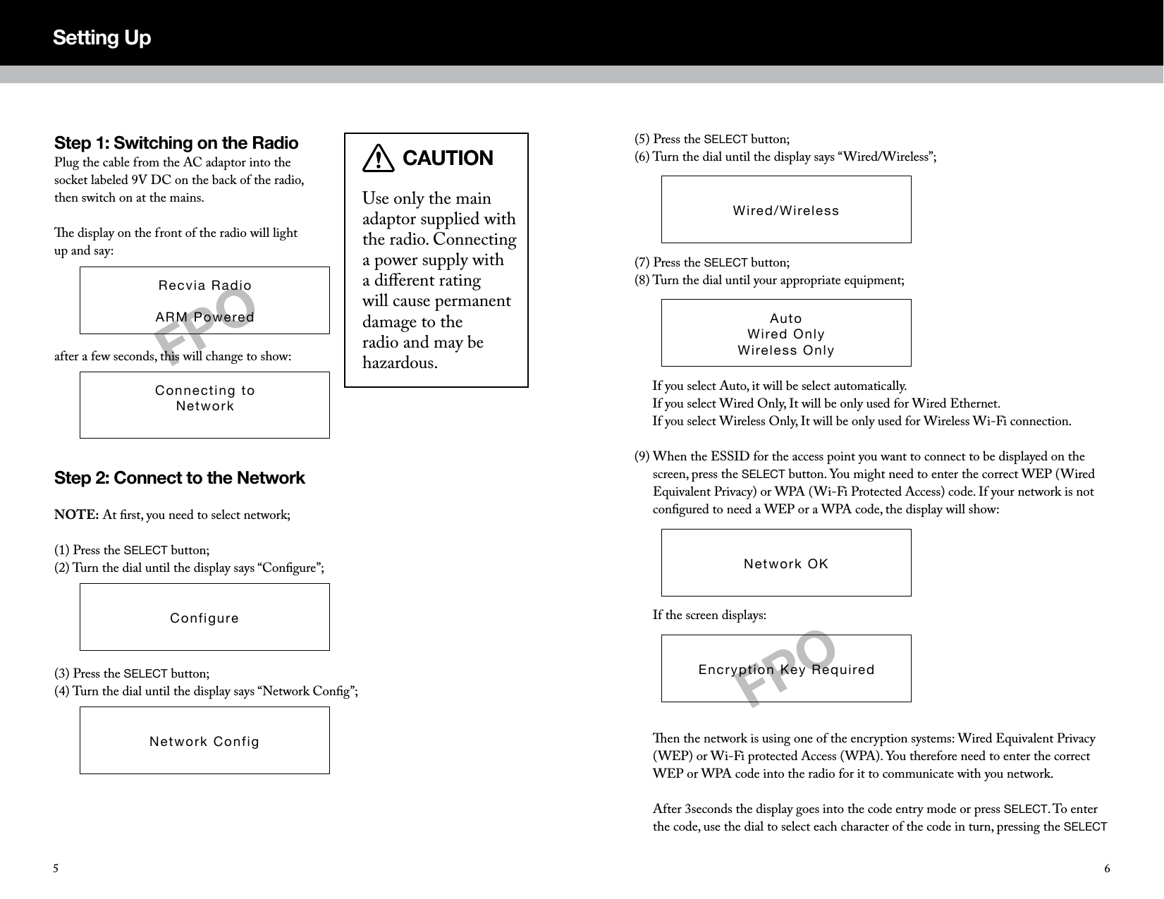 (5) Press the SELECT button;(6) Turn the dial until the display says &ldquo;Wired/Wireless&rdquo;;(7) Press the SELECT button;(8)  Turn the dial until your appropriate equipment;      If you select Auto, it will be select automatically. If you select Wired Only, It will be only used for Wired Ethernet. If you select Wireless Only, It will be only used for Wireless Wi-Fi connection.(9)  When the ESSID for the access point you want to connect to be displayed on the screen, press the SELECT button. You might need to enter the correct WEP (Wired Equivalent Privacy) or WPA (Wi-Fi Protected Access) code. If your network is not conﬁgured to need a WEP or a WPA code, the display will show:      If the screen displays:       en the network is using one of the encryption systems: Wired Equivalent Privacy (WEP) or Wi-Fi protected Access (WPA). You therefore need to enter the correct WEP or WPA code into the radio for it to communicate with you network.  After 3seconds the display goes into the code entry mode or press SELECT. To enter the code, use the dial to select each character of the code in turn, pressing the SELECT Wired/WirelessSetting UpAutoWired OnlyWireless OnlyNetwork OKEncryption Key RequiredStep 1: Switching on the RadioPlug the cable from the AC adaptor into the socket labeled 9V DC on the back of the radio, then switch on at the mains.e display on the front of the radio will light up and say:after a few seconds, this will change to show:Step 2: Connect to the NetworkNOTE: At ﬁrst, you need to select network;(1) Press the SELECT button;(2) Turn the dial until the display says &ldquo;Conﬁgure&rdquo;;(3) Press the SELECT button;(4) Turn the dial until the display says &ldquo;Network Conﬁg&rdquo;;Use only the main adaptor supplied with the radio. Connecting a power supply with a diﬀerent rating will cause permanent damage to the radio and may be hazardous.Recvia RadioARM PoweredConnecting toNetworkConfigureNetwork ConfigFPOCAUTIONFPO65